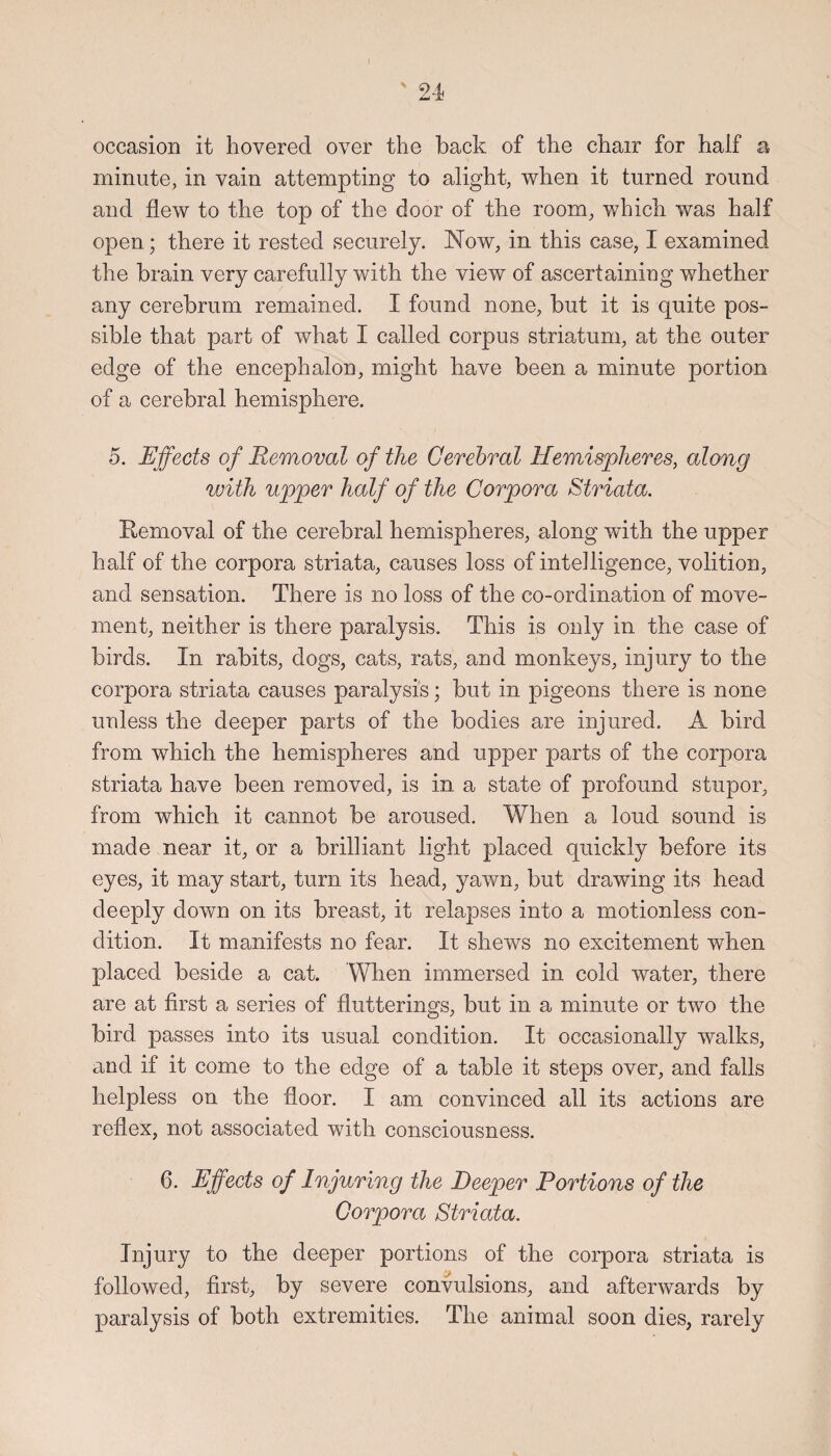 occasion it hovered over the back of the chair for half a minute, in vain attempting to alight, when it turned round and flew to the top of the door of the room, which was half open; there it rested securely. Now, in this case, I examined the brain very carefully with the view of ascertaining whether any cerebrum remained. I found none, but it is quite pos¬ sible that part of what I called corpus striatum, at the outer edge of the encephalon, might have been a minute portion of a cerebral hemisphere. 5. Effects of Removal of the Cerebral Hemispheres, along with upper half of the Corpora Striata. Removal of the cerebral hemispheres, along with the upper half of the corpora striata, causes loss of intelligence, volition, and sensation. There is no loss of the co-ordination of move¬ ment, neither is there paralysis. This is only in the case of birds. In rabits, dogs, cats, rats, and monkeys, injury to the corpora striata causes paralysis; but in pigeons there is none unless the deeper parts of the bodies are injured. A bird from which the hemispheres and upper parts of the corpora striata have been removed, is in a state of profound stupor, from which it cannot be aroused. When a loud sound is made near it, or a brilliant light placed quickly before its eyes, it may start, turn its head, yawn, but drawing its head deeply down on its breast, it relapses into a motionless con¬ dition. It manifests no fear. It shews no excitement when placed beside a cat. When immersed in cold water, there are at first a series of flutterings, but in a minute or two the bird passes into its usual condition. It occasionally walks, and if it come to the edge of a table it steps over, and falls helpless on the floor. I am convinced all its actions are reflex, not associated with consciousness. 6. Effects of Injuring the Deeper Portions of the Corpora Striata. Injury to the deeper portions of the corpora striata is followed, first, by severe convulsions, and afterwards by paralysis of both extremities. The animal soon dies, rarely
