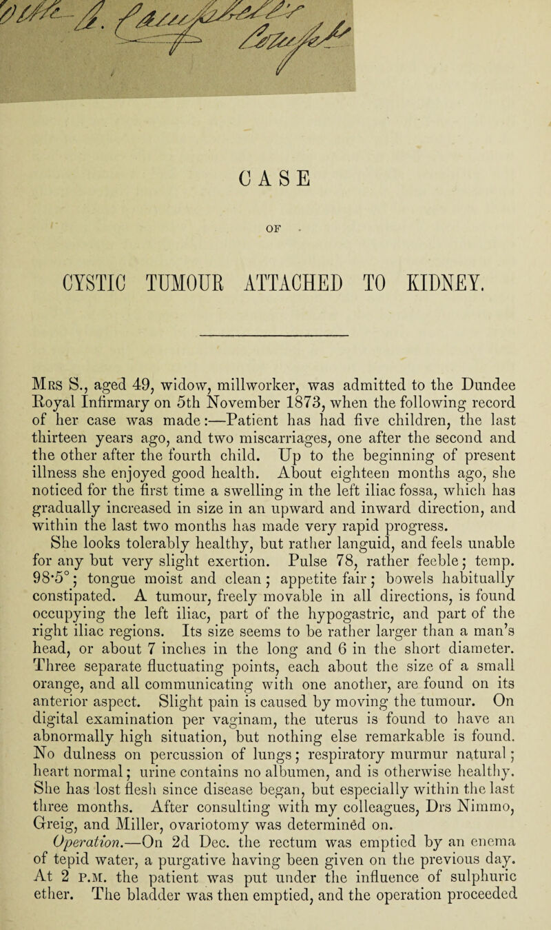 OF CYSTIC TUMOUR ATTACHED TO KIDNEY. Mrs S., aged 49, widow, millworker, was admitted to the Dundee Doyal Infirmary on 5th November 1873, when the following record of her case was made:—Patient has had five children, the last thirteen years ago, and two miscarriages, one after the second and the other after the fourth child. Up to the beginning of present illness she enjoyed good health. About eighteen months ago, she noticed for the first time a swelling in the left iliac fossa, which has gradually increased in size in an upward and inward direction, and within the last two months has made very rapid progress. She looks tolerably healthy, but rather languid, and feels unable for any but very slight exertion. Pulse 78, rather feeble; temp. 98*5°; tongue moist and clean ; appetite fair; bowels habitually constipated. A tumour, freely movable in all directions, is found occupying the left iliac, part of the hypogastric, and part of the right iliac regions. Its size seems to be rather larger than a man’s head, or about 7 inches in the long and 6 in the short diameter. Three separate fluctuating points, each about the size of a small orange, and all communicating with one another, are found on its anterior aspect. Slight pain is caused by moving the tumour. On digital examination per vaginam, the uterus is found to have an abnormally high situation, but nothing else remarkable is found. No dulness on percussion of lungs; respiratory murmur natural; heart normal; urine contains no albumen, and is otherwise healthy. She has lost flesh since disease began, but especially within the last three months. After consulting with my colleagues, Drs Nimmo, Greig, and Miller, ovariotomy was determined on. Operation.—On 2d Dec. the rectum was emptied by an enema of tepid water, a purgative having been given on the previous day. At 2 P.M. the patient was put under the influence of sulphuric ether. The bladder was then emptied, and the operation proceeded