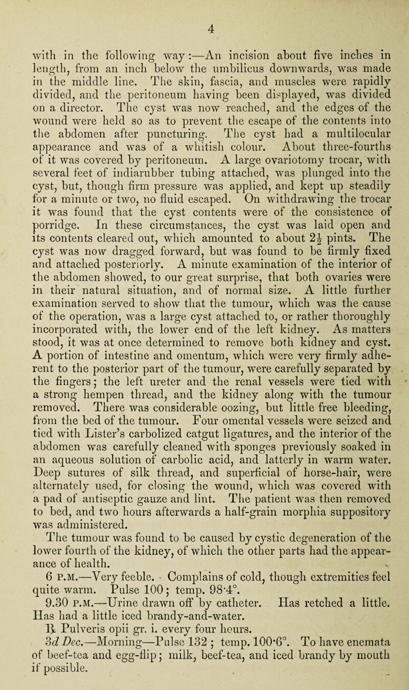 with in the following way :—An incision about five inches in length, from an inch below the umbilicus downwards, was made in the middle line. The skin, fascia, and muscles were rapidly divided, and the peritoneum having been displayed, was divided on a director. The cyst was now reached, and the edges of the wound were held so as to prevent the escape of the contents into the abdomen after puncturing. The cyst had a multilocular appearance and was of a whitish colour. About three-fourths of it was covered by peritoneum. A large ovariotomy trocar, with several feet of indiarubber tubing attached, was plunged into the cyst, but, though firm pressure was applied, and kept up steadily for a minute or two, no fluid escaped. On withdrawing the trocar it was found that the cyst contents were of the consistence of porridge. In these circumstances, the cyst was laid open and its contents cleared out, which amounted to about 2J pints. The cyst was now dragged forward, but was found to be firmly fixed and attached posteriorly. A minute examination of the interior of the abdomen showed, to our great surprise, that both ovaries were in their natural situation, and of normal size. A little further examination served to show that the tumour, which was the cause of the operation, was a large cyst attached to, or rather thoroughly incorporated with, the lower end of the left kidney. As matters stood, it was at once determined to remove both kidney and cyst. A portion of intestine and omentum, which were very firmly adhe¬ rent to the posterior part of the tumour, were carefully separated by . the fingers ,* the left ureter and the renal vessels were tied with a strong hempen thread, and the kidney along with the tumour removed. There was considerable oozing, but little free bleeding, from the bed of the tumour. Four omental vessels were seized and tied with Lister’s carbolized catgut ligatures, and the interior of the abdomen was carefully cleaned with sponges previously soaked in an aqueous solution of carbolic acid, and latterly in warm water. Deep sutures of silk thread, and superficial of horse-hair, were alternately used, for closing the wound, which was covered with a pad of antiseptic gauze and lint. The patient was then removed to bed, and two hours afterwards a half-grain morphia suppository was administered. The tumour was found to be caused by cystic degeneration of the lower fourth of the kidney, of which the other parts had the appear¬ ance of health. 6 P.M.—Very feeble. Complains of cold, though extremities feel quite warm. Pulse 100 ; temp. 98'4°. 9.30 P.M.—Urine drawn off by catheter. Has retched a little. Has had a little iced brandy-and-water. I\ Pulveris opii gr. i. every four hours. 3d Dec.—Morning—Pulse 132 ; temp. 100*6°. To have enemata of beef-tea and egg-flip; milk, beef-tea, and iced brandy by mouth if possible.