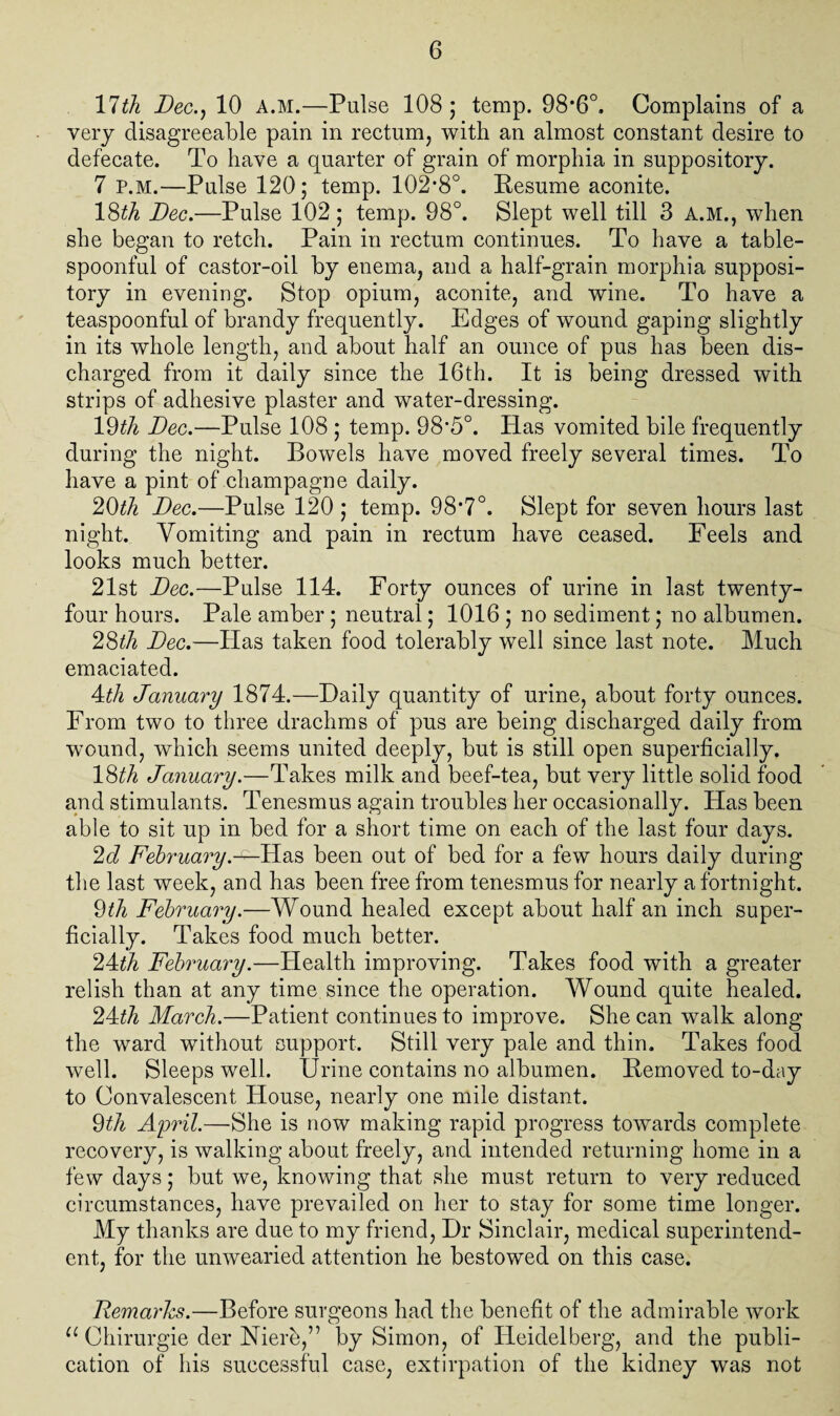 11th Dec., 10 A.M.—Pulse 108; temp. 98*6°. Complains of a very disagreeable pain in rectum, with an almost constant desire to defecate. To have a quarter of grain of morphia in suppository. 7 p.m.—Pulse 120; temp. 102*8°. Kesume aconite. 18^ Dec.—Pulse 102; temp. 98°. Slept well till 3 A.M., when she began to retch. Pain in rectum continues. To have a table¬ spoonful of castor-oil by enema, and a half-grain morphia supposi¬ tory in evening. Stop opium, aconite, and wine. To have a teaspoonful of brandy frequently. Edges of wound gaping slightly in its whole length, and about half an ounce of pus has been dis¬ charged from it daily since the 16th. It is being dressed with strips of adhesive plaster and water-dressing. lQth Dec.—Pulse 108 ; temp. 98’5°. Has vomited bile frequently during the night. Bowels have moved freely several times. To have a pint of champagne daily. 20th Dec.—Pulse 120 ; temp. 98*7°. Slept for seven hours last night. Vomiting and pain in rectum have ceased. Feels and looks much better. 21st Dec.—Pulse 114. Forty ounces of urine in last twenty- four hours. Pale amber ; neutral; 1016 ; no sediment; no albumen. 28th Dec.—Has taken food tolerably well since last note. Much emaciated. 4th January 1874.—Daily quantity of urine, about forty ounces. From two to three drachms of pus are being discharged daily from wound, which seems united deeply, but is still open superficially. l&th January.—Takes milk and beef-tea, but very little solid food and stimulants. Tenesmus again troubles her occasionally. Has been able to sit up in bed for a short time on each of the last four days. 2d February.-1—Has been out of bed for a few hours daily during the last week, and has been free from tenesmus for nearly a fortnight. 9th February.—Wound healed except about half an inch super¬ ficially. Takes food much better. 24th February.—Health improving. Takes food with a greater relish than at any time since the operation. Wound quite healed. 24^ March.—Patient continues to improve. She can walk along the ward without support. Still very pale and thin. Takes food well. Sleeps well. Urine contains no albumen. Bemoved to-day to Convalescent House, nearly one mile distant. 9th April.—She is now making rapid progress towards complete recovery, is walking about freely, and intended returning home in a few days; but we, knowing that she must return to very reduced circumstances, have prevailed on her to stay for some time longer. My thanks are due to my friend, Dr Sinclair, medical superintend¬ ent, for the unwearied attention he bestowed on this case. Demarhs.—Before surgeons had the benefit of the admirable work u Chirurgie der Niere,” by Simon, of Heidelberg, and the publi¬ cation of his successful case, extirpation of the kidney was not