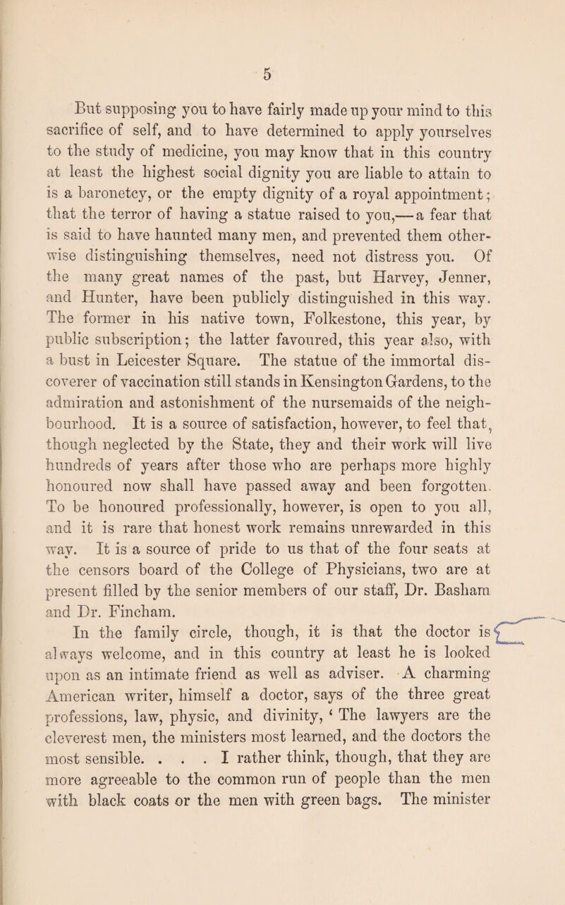 But supposing you to have fairly made up your mind to this sacrifice of self, and to have determined to apply yourselves to the study of medicine, you may know that in this country at least the highest social dignity you are liable to attain to is a baronetcy, or the empty dignity of a royal appointment; that the terror of having a statue raised to you,— a fear that is said to have haunted many men, and prevented them other¬ wise distinguishing themselves, need not distress you. Of the many great names of the past, but Harvey, Jenner, and Hunter, have been publicly distinguished in this way. The former in his native town, Folkestone, this year, by public subscription; the latter favoured, this year also, with a bust in Leicester Square. The statue of the immortal dis¬ coverer of vaccination still stands in Kensington Gardens, to the admiration and astonishment of the nursemaids of the neigh¬ bourhood. It is a source of satisfaction, however, to feel that, though neglected by the State, they and their work will live hundreds of years after those who are perhaps more highly honoured now shall have passed away and been forgotten. To be honoured professionally, however, is open to you all, and it is rare that honest work remains unrewarded in this way. It is a source of pride to us that of the four seats at the censors board of the College of Physicians, two are at present filled by the senior members of our staff, Dr. Basham and Dr. Fincham. In the family circle, though, it is that the doctor is always welcome, and in this country at least he is looked upon as an intimate friend as well as adviser. A charming American writer, himself a doctor, says of the three great professions, law, physic, and divinity, ‘ The lawyers are the cleverest men, the ministers most learned, and the doctors the most sensible. ... I rather think, though, that they are more agreeable to the common run of people than the men with black coats or the men with green bags. The minister