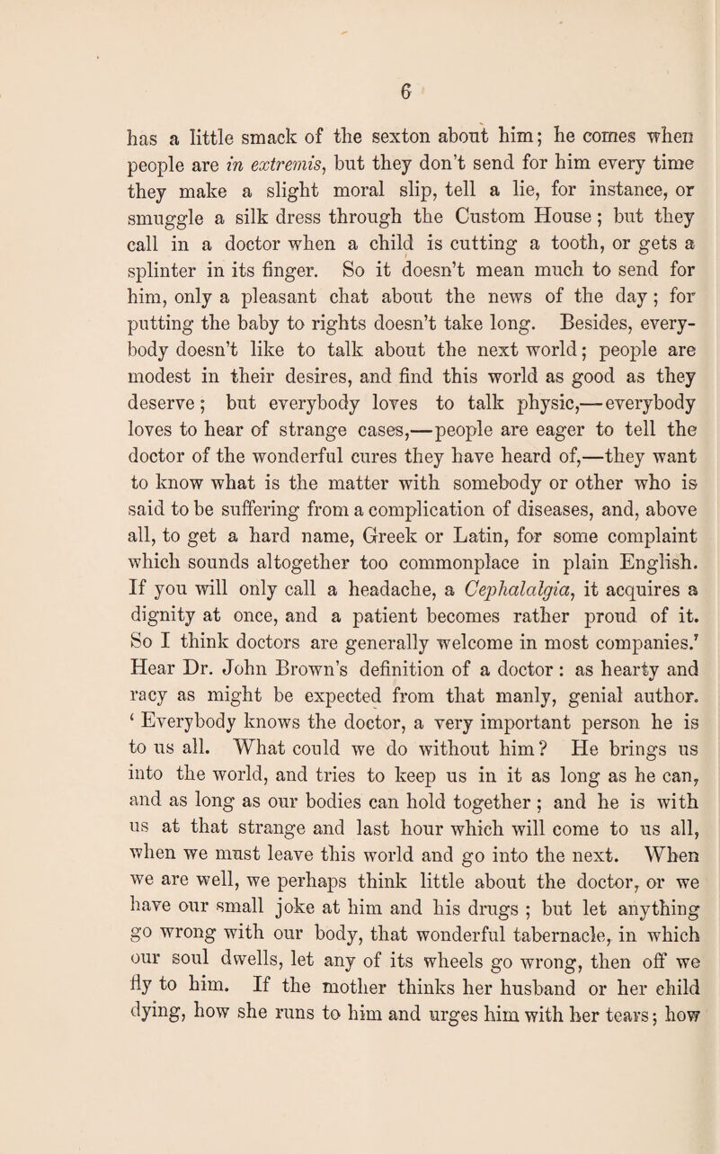has a little smack of the sexton about him; he comes when people are in extremis, but they don’t send for him every time they make a slight moral slip, tell a lie, for instance, or smuggle a silk dress through the Custom House; but they call in a doctor when a child is cutting a tooth, or gets a splinter in its finger. So it doesn’t mean much to send for him, only a pleasant chat about the news of the day; for putting the baby to rights doesn’t take long. Besides, every¬ body doesn’t like to talk about the next world; people are modest in their desires, and find this world as good as they deserve; but everybody loves to talk physic,—everybody loves to hear of strange cases,—people are eager to tell the doctor of the wonderful cures they have heard of,—they want to know what is the matter with somebody or other who is said to be suffering from a complication of diseases, and, above all, to get a hard name, Greek or Latin, for some complaint which sounds altogether too commonplace in plain English. If you will only call a headache, a Cephalalgia, it acquires a dignity at once, and a patient becomes rather proud of it. So I think doctors are generally welcome in most companies.7 Hear Dr. John Brown’s definition of a doctor : as hearty and racy as might be expected from that manly, genial author. ‘ Everybody knows the doctor, a very important person he is to us all. What could we do without him ? He brings us into the world, and tries to keep us in it as long as he can, and as long as our bodies can hold together ; and he is with us at that strange and last hour which will come to us all, when we must leave this world and go into the next. When we are well, we perhaps think little about the doctor, or we have our small joke at him and his drugs ; but let anything go wrong with our body, that wonderful tabernacle, in which our soul dwells, let any of its wheels go wrong, then off we iiy to him. If the mother thinks her husband or her child h°w she runs to him and urges him with her tears; how