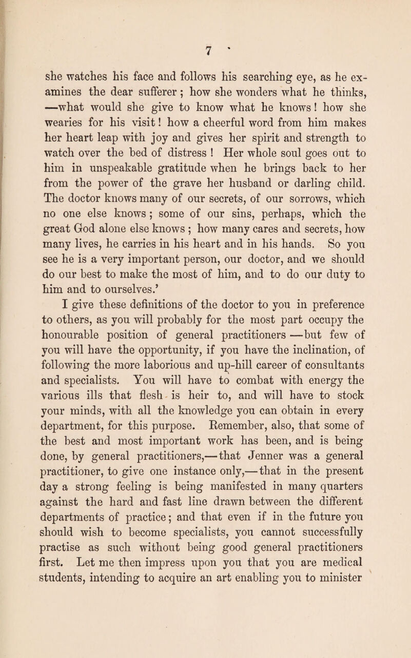 she watches his face and follows his searching eye, as he ex¬ amines the dear sufferer; how she wonders what he thinks, —what would she give to know what he knows! how she wearies for his visit! how a cheerful word from him makes her heart leap with joy and gives her spirit and strength to watch over the bed of distress ! Her whole soul goes out to him in unspeakable gratitude when he brings back to her from the power of the grave her husband or darling child. The doctor knows many of our secrets, of our sorrows, which no one else knows; some of our sins, perhaps, which the great God alone else knows ; how many cares and secrets, how many lives, he carries in his heart and in his hands. So you see he is a very important person, our doctor, and we should do our best to make the most of him, and to do our duty to him and to our selves.’ I give these definitions of the doctor to you in preference to others, as you will probably for the most part occupy the honourable position of general practitioners —but few of you will have the opportunity, if you have the inclination, of following the more laborious and up-hill career of consultants and specialists. You will have to combat with energy the various ills that flesh is heir to, and will have to stock your minds, with all the knowledge you can obtain in every department, for this purpose. Remember, also, that some of the best and most important work has been, and is being done, by general practitioners,— that Jenner was a general practitioner, to give one instance only,—that in the present day a strong feeling is being manifested in many quarters against the hard and fast line drawn between the different departments of practice; and that even if in the future you should wish to become specialists, you cannot successfully practise as such without being good general practitioners first. Let me then impress upon you that you are medical students, intending to acquire an art enabling you to minister