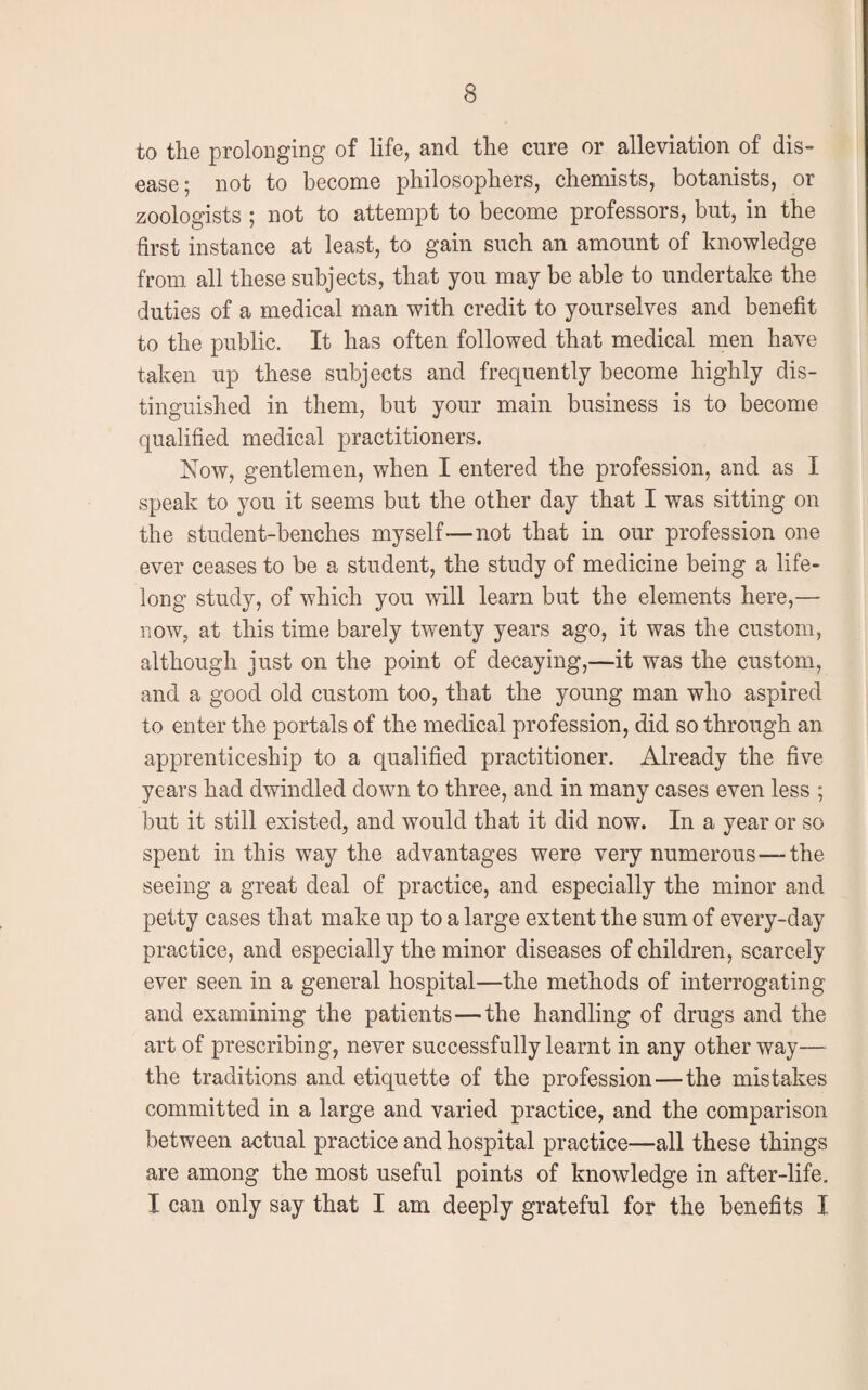 to the prolonging of life, and the cure or alleviation of dis¬ ease; not to become philosophers, chemists, botanists, or zoologists ; not to attempt to become professors, but, in the first instance at least, to gain such an amount of knowledge from all these subjects, that you may be able to undertake the duties of a medical man with credit to yourselves and benefit to the public. It has often followed that medical men have taken up these subjects and frequently become highly dis¬ tinguished in them, but your main business is to become qualified medical practitioners. Now, gentlemen, when I entered the profession, and as I speak to you it seems but the other day that I was sitting on the student-benches myself—not that in our profession one ever ceases to be a student, the study of medicine being a life¬ long study, of which you will learn but the elements here,— now, at this time barely twenty years ago, it was the custom, although just on the point of decaying,—it was the custom, and a good old custom too, that the young man who aspired to enter the portals of the medical profession, did so through an apprenticeship to a qualified practitioner. Already the five years had dwindled down to three, and in many cases even less ; but it still existed, and would that it did now. In a year or so spent in this way the advantages were very numerous—-the seeing a great deal of practice, and especially the minor and petty cases that make up to a large extent the sum of every-day practice, and especially the minor diseases of children, scarcely ever seen in a general hospital—the methods of interrogating and examining the patients—the handling of drugs and the art of prescribing, never successfully learnt in any other way— the traditions and etiquette of the profession—the mistakes committed in a large and varied practice, and the comparison between actual practice and hospital practice—all these things are among the most useful points of knowledge in after-life. I can only say that I am deeply grateful for the benefits I