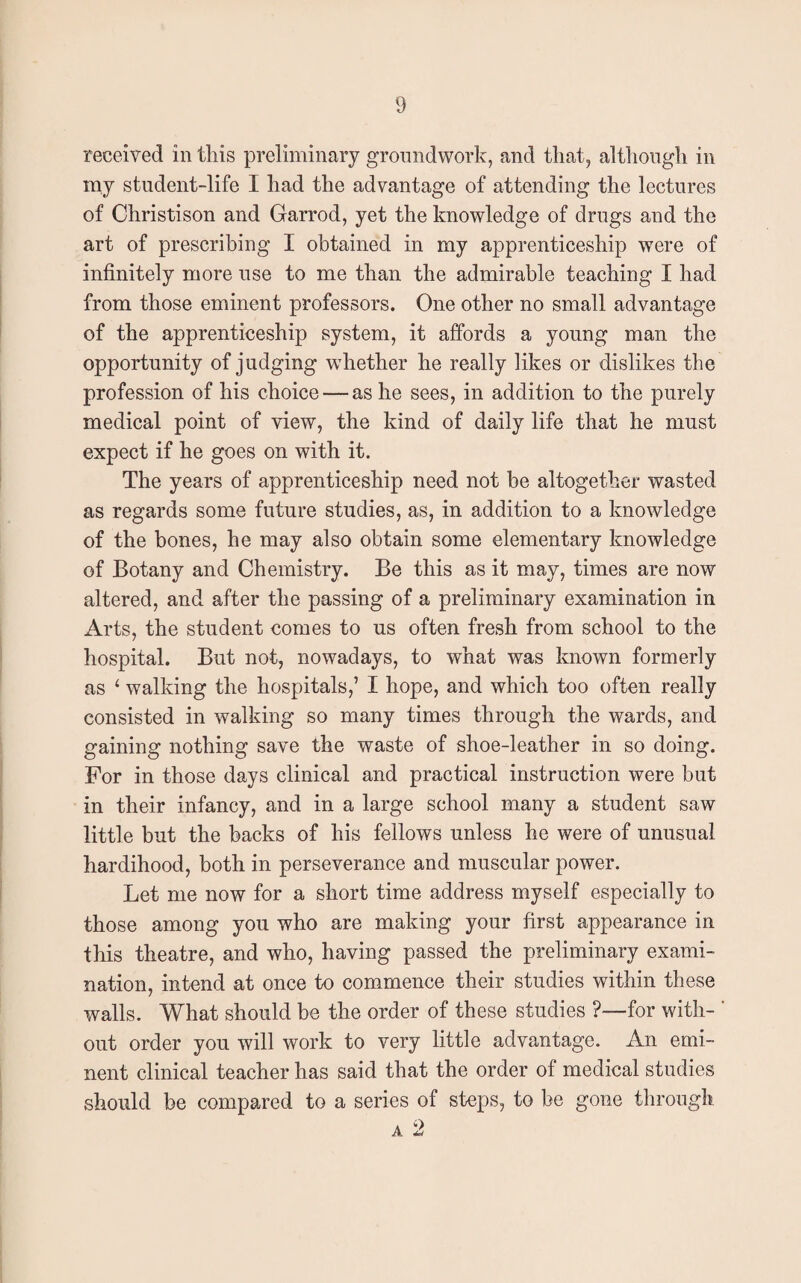 received in this preliminary groundwork, and that, although in my student-life I had the advantage of attending the lectures of Christison and Garrod, yet the knowledge of drugs and the art of prescribing I obtained in my apprenticeship were of infinitely more use to me than the admirable teaching I had from those eminent professors. One other no small advantage of the apprenticeship system, it affords a young man the opportunity of judging whether he really likes or dislikes the profession of his choice — as he sees, in addition to the purely medical point of view, the kind of daily life that he must expect if he goes on with it. The years of apprenticeship need not be altogether wasted as regards some future studies, as, in addition to a knowledge of the bones, he may also obtain some elementary knowledge of Botany and Chemistry. Be this as it may, times are now altered, and after the passing of a preliminary examination in Arts, the student comes to us often fresh from school to the hospital. But not, nowadays, to what was known formerly as ‘ walking the hospitals,’ I hope, and which too often really consisted in walking so many times through the wards, and gaining nothing save the waste of shoe-leather in so doing. For in those days clinical and practical instruction were but in their infancy, and in a large school many a student saw little but the backs of his fellows unless he were of unusual hardihood, both in perseverance and muscular power. Let me now for a short time address myself especially to those among you who are making your first appearance in this theatre, and who, having passed the preliminary exami¬ nation, intend at once to commence their studies within these walls. What should be the order of these studies ?—for with- ' out order you will work to very little advantage. An emi¬ nent clinical teacher has said that the order of medical studies should be compared to a series of steps, to be gone through
