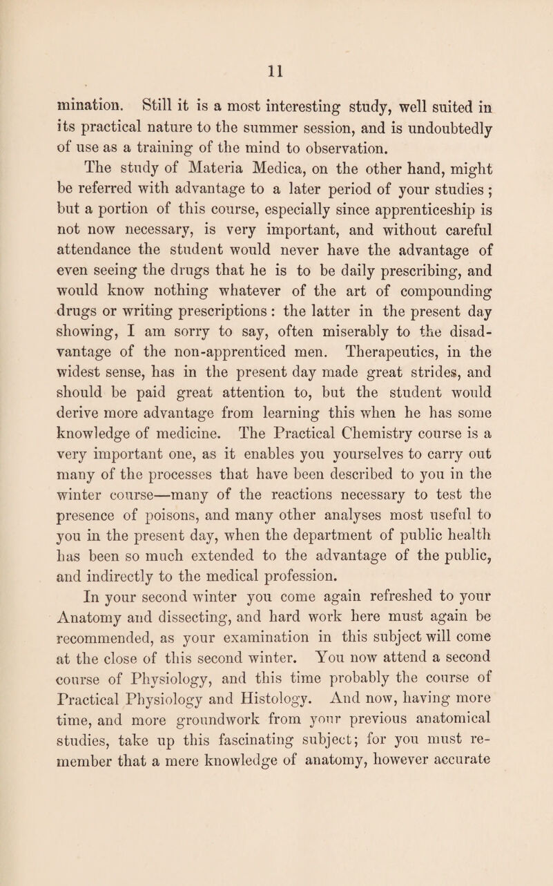 urination. Still it is a most interesting study, well suited in its practical nature to the summer session, and is undoubtedly of use as a training of the mind to observation. The study of Materia Medica, on the other hand, might be referred with advantage to a later period of your studies ; but a portion of this course, especially since apprenticeship is not now necessary, is very important, and without careful attendance the student would never have the advantage of even seeing the drugs that he is to be daily prescribing, and would know nothing whatever of the art of compounding drugs or writing prescriptions : the latter in the present day showing, I am sorry to say, often miserably to the disad¬ vantage of the non-apprenticed men. Therapeutics, in the widest sense, has in the present day made great strides, and should be paid great attention to, but the student would derive more advantage from learning this when he has some knowledge of medicine. The Practical Chemistry course is a very important one, as it enables you yourselves to carry out many of the processes that have been described to you in the winter course—many of the reactions necessary to test the presence of poisons, and many other analyses most useful to you in the present day, when the department of public health has been so much extended to the advantage of the public, and indirectly to the medical profession. In your second winter you come again refreshed to your Anatomy and dissecting, and hard work here must again be recommended, as your examination in this subject will come at the close of this second winter. You now attend a second course of Physiology, and this time probably the course of Practical Physiology and Histology. And now, having more time, and more groundwork from your previous anatomical studies, take up this fascinating subject; for you must re¬ member that a mere knowledge of anatomy, however accurate