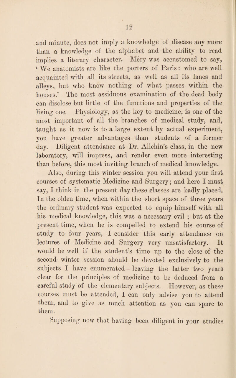 22 and minute, does not imply a knowledge of disease any more than a knowledge of the alphabet and the ability to read implies a literary character. Mery was accustomed to say, 4 We anatomists are like the porters of Paris: who are well acquainted with all its streets, as well as all its lanes and alleys, hut who know nothing of what passes within the houses.’ The most assiduous examination of the dead body can disclose but little of the functions and properties of the living one. Physiology, as the key to medicine, is one of the most important of all the branches of medical study, and, taught as it now is to a large extent by actual experiment, you have greater advantages than students of a former day. Diligent attendance at Dr. Allchin’s class, in the new laboratory, will impress, and render even more interesting than before, this most inviting branch of medical knowledge. Also, during this winter session you will attend your first courses of systematic Medicine and Surgery; and here I must say, I think in the present day these classes are badly placed. In the olden time, when within the short space of three years the ordinary student was expected to equip himself with all his medical knowledge, this was a necessary evil ; but at the present time, when he is compelled to extend his course of study to four years, I consider this early attendance on lectures of Medicine and Surgery very unsatisfactory. It would be well if the student’s time up to the close of the second winter session should be devoted exclusively to the subjects I have enumerated—leaving the latter two years clear for the principles of medicine to be deduced from a careful study of the elementary subjects. However, as these courses must be attended, I can only advise you to attend them, and to give as much attention as you can spare to them. Supposing now that having been diligent in your studies