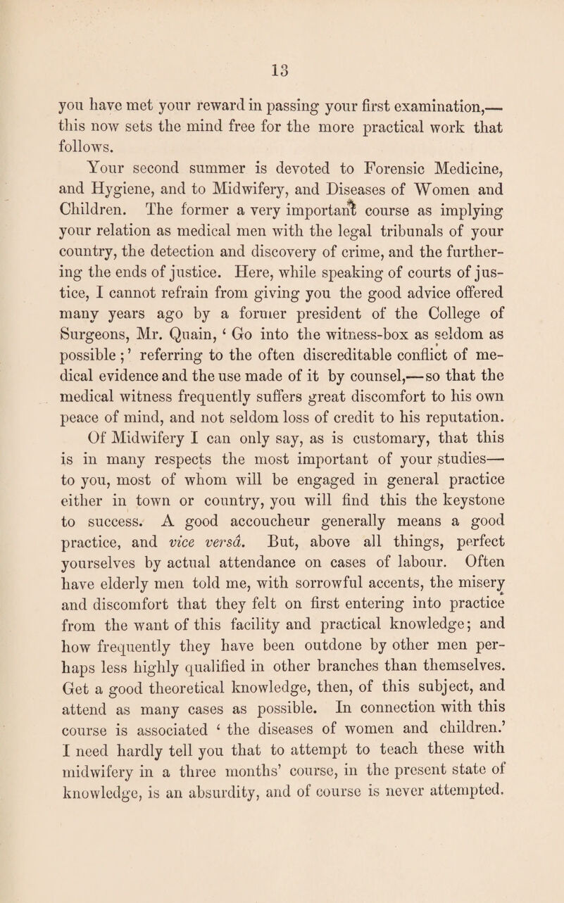 you have met your reward in passing your first examination,— this now sets the mind free for the more practical work that follows. Your second summer is devoted to Forensic Medicine, and Hygiene, and to Midwifery, and Diseases of Women and Children. The former a very important course as implying your relation as medical men with the legal tribunals of your country, the detection and discovery of crime, and the further¬ ing the ends of justice. Here, while speaking of courts of jus¬ tice, I cannot refrain from giving you the good advice offered many years ago by a former president of the College of Surgeons, Mr. Quain, 1 Go into the witness-box as seldom as possible ; ’ referring to the often discreditable conflict of me¬ dical evidence and the use made of it by counsel,— so that the medical witness frequently suffers great discomfort to his own peace of mind, and not seldom loss of credit to his reputation. Of Midwifery I can only say, as is customary, that this is in many respects the most important of your studies—• to you, most of whom will be engaged in general practice either in town or country, you will find this the keystone to success. A good accoucheur generally means a good practice, and vice versa. But, above all things, perfect yourselves by actual attendance on cases of labour. Often have elderly men told me, with sorrowful accents, the misery and discomfort that they felt on first entering into practice from the want of this facility and practical knowledge; and how frequently they have been outdone by other men per¬ haps less highly qualified in other branches than themselves. Get a good theoretical knowledge, then, of this subject, and attend as many cases as possible. In connection with this course is associated 1 the diseases of women and children.’ I need hardly tell you that to attempt to teach these with midwifery in a three months’ course, in the present state of knowledge, is an absurdity, and of course is never attempted.