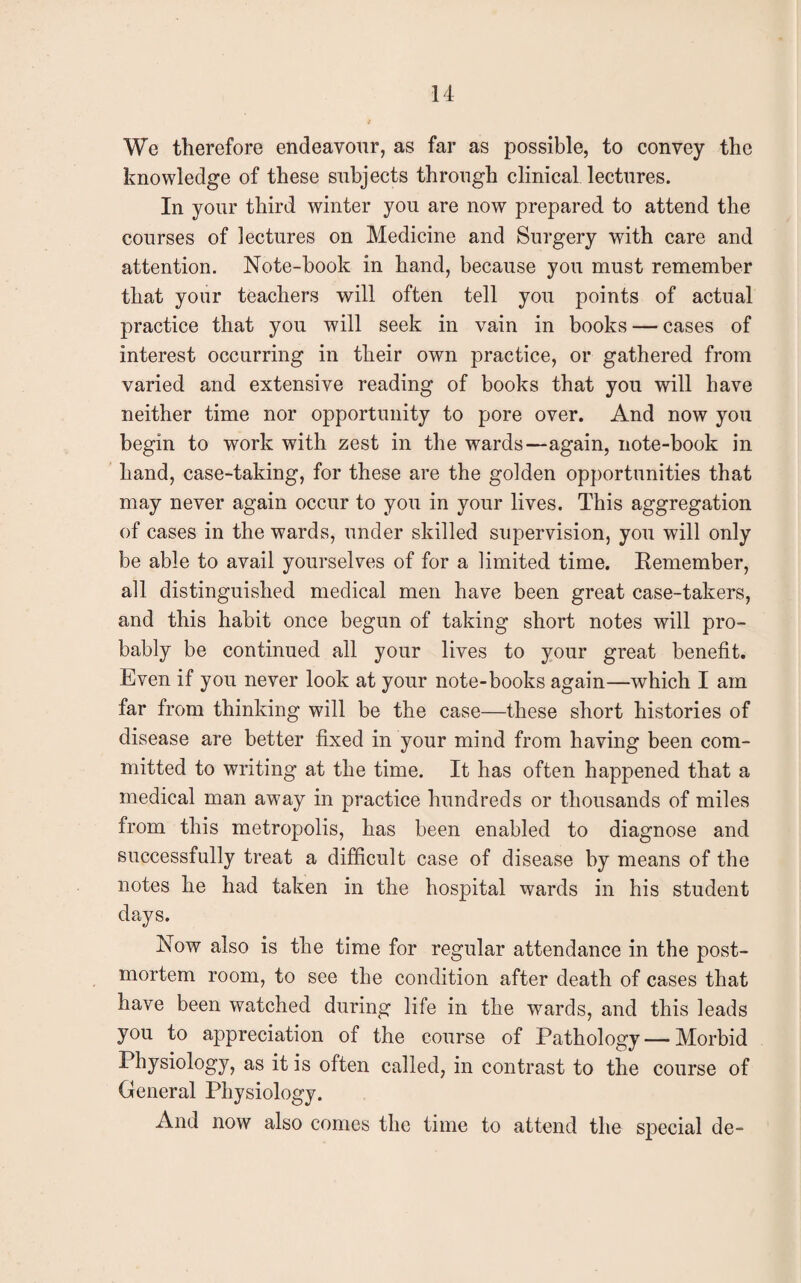 We therefore endeavour, as far as possible, to convey the knowledge of these subjects through clinical lectures. In your third winter you are now prepared to attend the courses of lectures on Medicine and Surgery with care and attention. Note-book in hand, because you must remember that your teachers will often tell you points of actual practice that you will seek in vain in books — cases of interest occurring in their own practice, or gathered from varied and extensive reading of books that you will have neither time nor opportunity to pore over. And now you begin to work with zest in the wards—again, note-book in hand, case-taking, for these are the golden opportunities that may never again occur to you in your lives. This aggregation of cases in the wards, under skilled supervision, you will only be able to avail yourselves of for a limited time. Remember, all distinguished medical men have been great case-takers, and this habit once begun of taking short notes will pro¬ bably be continued all your lives to your great benefit. Even if you never look at your note-books again—which I am far from thinking will be the case—these short histories of disease are better fixed in your mind from having been com¬ mitted to writing at the time. It has often happened that a medical man away in practice hundreds or thousands of miles from this metropolis, has been enabled to diagnose and successfully treat a difficult case of disease by means of the notes he had taken in the hospital wards in his student days. Now also is the time for regular attendance in the post¬ mortem room, to see the condition after death of cases that have been watched during life in the wards, and this leads you to appreciation of the course of Pathology — Morbid Physiology, as it is often called, in contrast to the course of General Physiology. And now also comes the time to attend the special de-