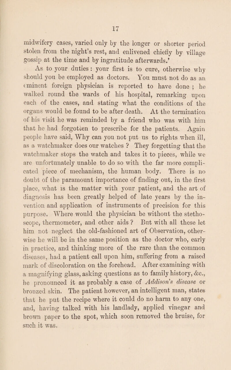 midwifery cases, varied only by the longer or shorter period stolen from the night’s rest, and enlivened chiefly by village gossip at the time and by ingratitude afterwards.’ As to your duties : your first is to cure, otherwise why should you be employed as doctors. You must not do as an eminent foreign physician is reported to have done ; he walked round the wards of his hospital, remarking upon each of the cases, and stating what the conditions of the organs would be found to be after death. At the termination of his visit he was reminded by a friend who was with him that he had forgotten to prescribe for the patients. Again people have said, Why can you not put us to rights when ill, as a watchmaker does our watches ? They forgetting that the watchmaker stops the watch and takes it to pieces, while we are unfortunately unable to do so with the far more compli¬ cated piece of mechanism, the human body. There is no doubt of the paramount importance of finding out, in the first place, what is the matter with your patient, and the art of diagnosis has been greatly helped of late years by the in¬ vention and application of instruments of precision for this purpose. Where would the physician be without the stetho¬ scope, thermometer, and other aids ? But with all these let him not neglect the old-fashioned art of Observation, other¬ wise he will be in the same position as the doctor who, early in practice, and thinking more of the rare than the common diseases, had a patient call upon him, suffering from a raised mark of discoloration on the forehead. After examining with a magnifying glass, asking questions as to family history, &c., he pronounced it as probably a case of Addison's disease or bronzed skin. The patient however, an intelligent man, states that he put the recipe where it could do no harm to any one, and, having talked with his landlady, applied vinegar and brown paper to the spot, which soon removed the bruise, for such it was.