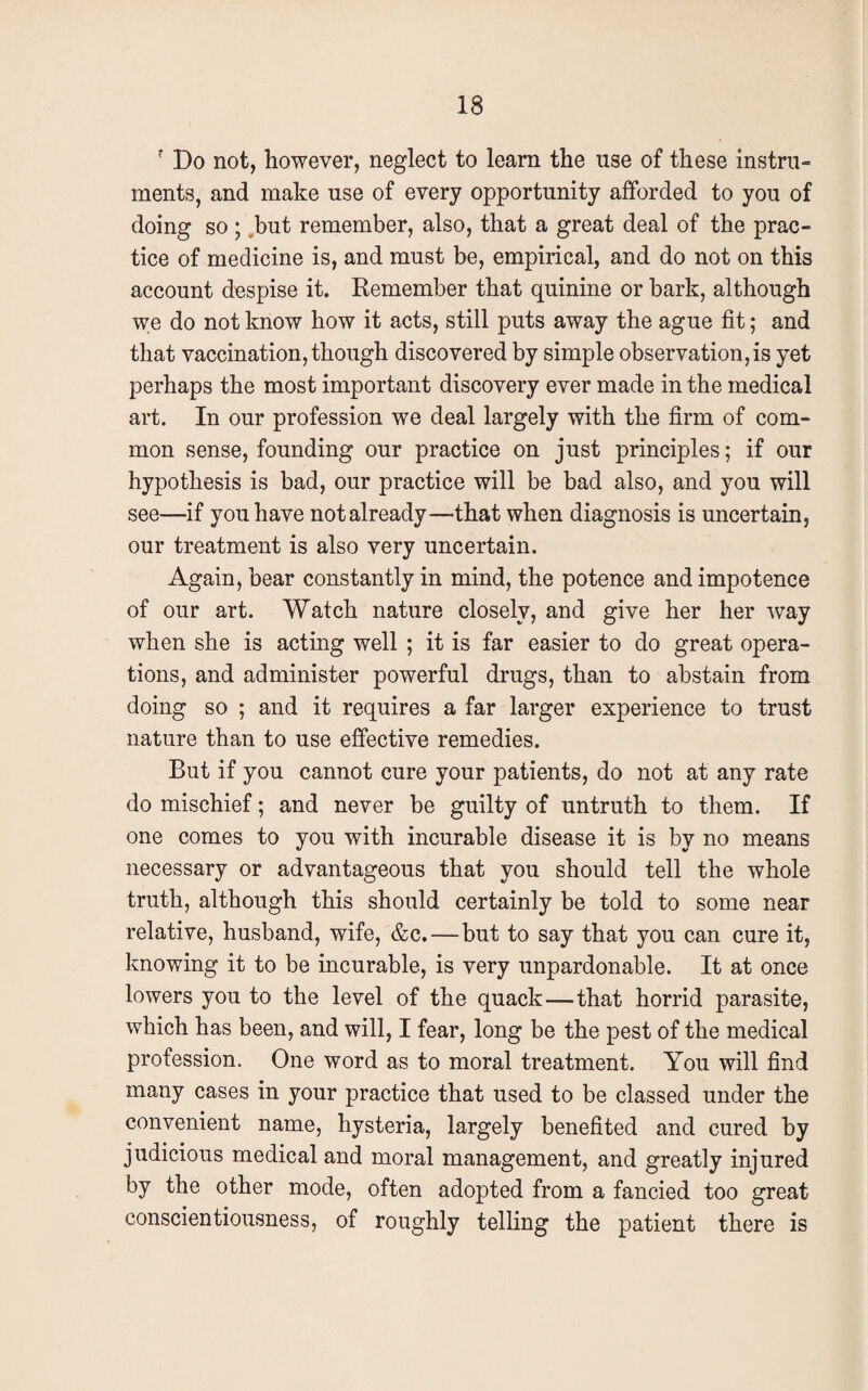 ? Do not, however, neglect to learn the use of these instru¬ ments, and make use of every opportunity afforded to you of doing so ; ^but remember, also, that a great deal of the prac¬ tice of medicine is, and must be, empirical, and do not on this account despise it. Remember that quinine or bark, although we do not know how it acts, still puts away the ague fit; and that vaccination, though discovered by simple observation,is yet perhaps the most important discovery ever made in the medical art. In our profession we deal largely with the firm of com¬ mon sense, founding our practice on just principles; if our hypothesis is bad, our practice will be bad also, and you will see—if you have not already—that when diagnosis is uncertain, our treatment is also very uncertain. Again, bear constantly in mind, the potence and impotence of our art. Watch nature closely, and give her her way when she is acting well ; it is far easier to do great opera¬ tions, and administer powerful drugs, than to abstain from doing so ; and it requires a far larger experience to trust nature than to use effective remedies. But if you cannot cure your patients, do not at any rate do mischief; and never be guilty of untruth to them. If one comes to you with incurable disease it is by no means necessary or advantageous that you should tell the whole truth, although this should certainly be told to some near relative, husband, wife, &c. — but to say that you can cure it, knowing it to be incurable, is very unpardonable. It at once lowers you to the level of the quack—that horrid parasite, which has been, and will, I fear, long be the pest of the medical profession. One word as to moral treatment. You will find many cases in your practice that used to be classed under the convenient name, hysteria, largely benefited and cured by judicious medical and moral management, and greatly injured by the other mode, often adopted from a fancied too great conscientiousness, of roughly telling the patient there is