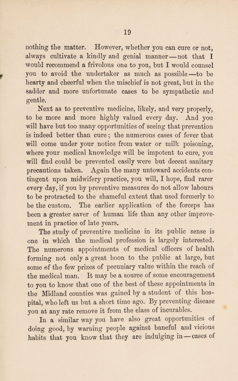 nothing the matter. However, whether you can cure or not, always cultivate a kindly and genial manner—not that I would recommend a frivolous one to you, but I would counsel you to avoid the undertaker as much as possible—to be hearty and cheerful when the mischief is not great, but in the sadder and more unfortunate cases to be sympathetic and gentle. Next as to preventive medicine, likely, and very properly, to be more and more highly valued every day. And you will have but too many opportunities of seeing that prevention is indeed better than cure ; the numerous cases of fever that will come under your notice from water or milk poisoning, where your medical knowledge will be impotent to cure, you will find could be prevented easily were but decent sanitary precautions taken. Again the many untoward accidents con¬ tingent upon midwifery practice, you will, I hope, find rarer every day, if you by preventive measures do not allow labours to be protracted to the shameful extent that used formerly to be the custom. The earlier application of the forceps has been a greater saver of human life than any other improve¬ ment in practice of late years. The study of preventive medicine in its public sense is one in which the medical profession is largely interested. The numerous appointments of medical officers of health forming not only a great boon to the public at large, but some of the few prizes of pecuniary value within the reach of the medical man. It may be a source of some encouragement to you to know that one of the best of these appointments in the Midland counties was gained by a student of this hos¬ pital, who left us but a short time ago. By preventing disease you at any rate remove it from the class of incurables. In a similar way you have also great opportunities of doing good, by warning people against baneful and vicious habits that you know that they are indulging in —cases of