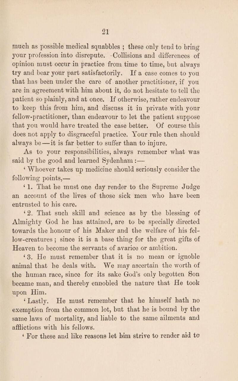 much as possible medical squabbles ; these only tend to bring your profession into disrepute. Collisions and differences of opinion must occur in practice from time to time, but always try and bear your part satisfactorily. If a case comes to you that has been under the care of another practitioner, if you are in agreement with him about it, do not hesitate to tell the patient so plainly* and at once. If otherwise, rather endeavour to keep this from him, and discuss it in private with your fellow-practitioner, than endeavour to let the patient suppose that you would have treated the case better. Of course this does not apply to disgraceful practice. Your rule then should always be — it is far better to suffer than to injure. As to your responsibilities, always remember what was said by the good and learned Sydenham: — 1 Whoever takes up medicine should seriously consider the following points,— ‘ 1. That he must one day render to the Supreme Judge an account of the lives of those sick men who have been entrusted to his care. ‘ 2. That such skill and science as by the blessing of Almighty God he has attained, are to be specially directed towards the honour of his Maker and the welfare of his fel¬ low-creatures ; since it is a base thing for the great gifts of Heaven to become the servants of avarice or ambition. 1 3. He must remember that it is no mean or ignoble animal that he deals with. We may ascertain the worth of the human race, since for its sake God’s only begotten Son became man, and thereby ennobled the nature that He took upon Him. 1 Lastly. He must remember that he himself hath no exemption from the common lot, but that he is bound by the same laws of mortality, and liable to the same ailments and afflictions with his fellows. ‘ For these and like reasons let him strive to render aid to