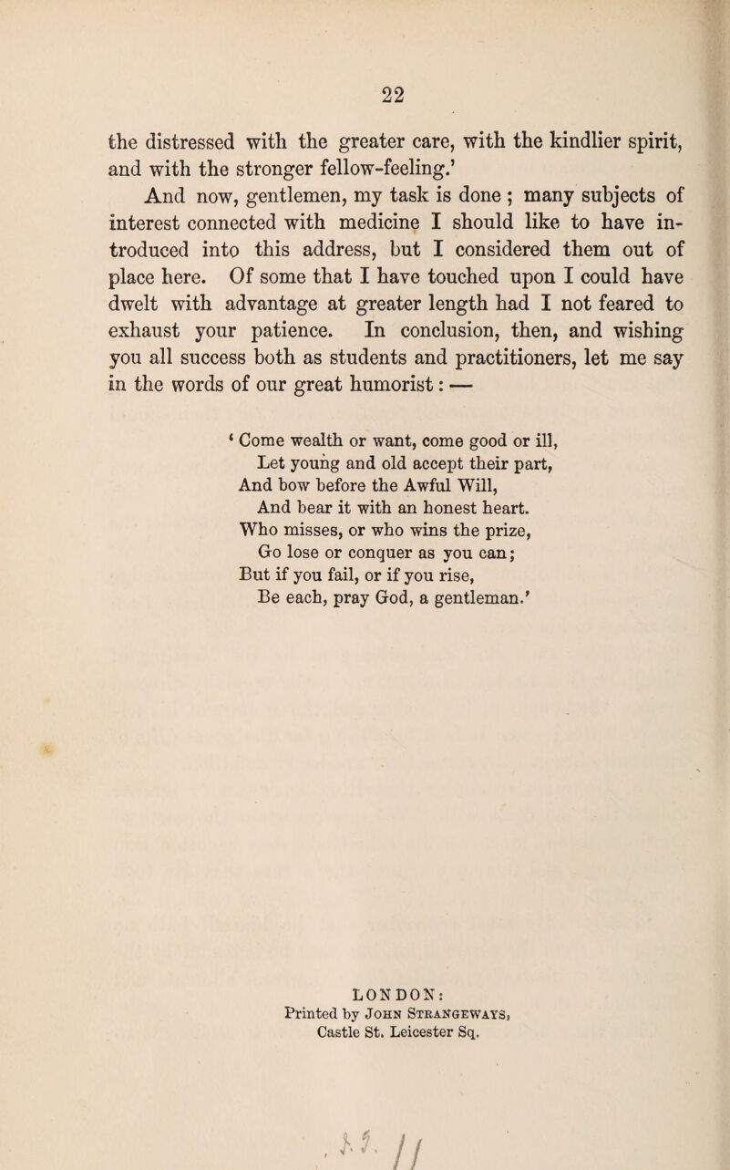 the distressed with the greater care, with the kindlier spirit, and with the stronger fellow-feeling.’ And now, gentlemen, my task is done ; many subjects of interest connected with medicine I should like to have in¬ troduced into this address, but I considered them out of place here. Of some that I have touched upon I could have dwelt with advantage at greater length had I not feared to exhaust your patience. In conclusion, then, and wishing you all success both as students and practitioners, let me say in the words of our great humorist: — ‘ Come wealth or want, come good or ill, Let young and old accept their part, And bow before the Awful Will, And bear it with an honest heart. Who misses, or who wins the prize, Go lose or conquer as you can; But if you fail, or if you rise, Be each, pray God, a gentleman.’ LONDON: Printed by John Strangewayss Castle St. Leicester Sq.