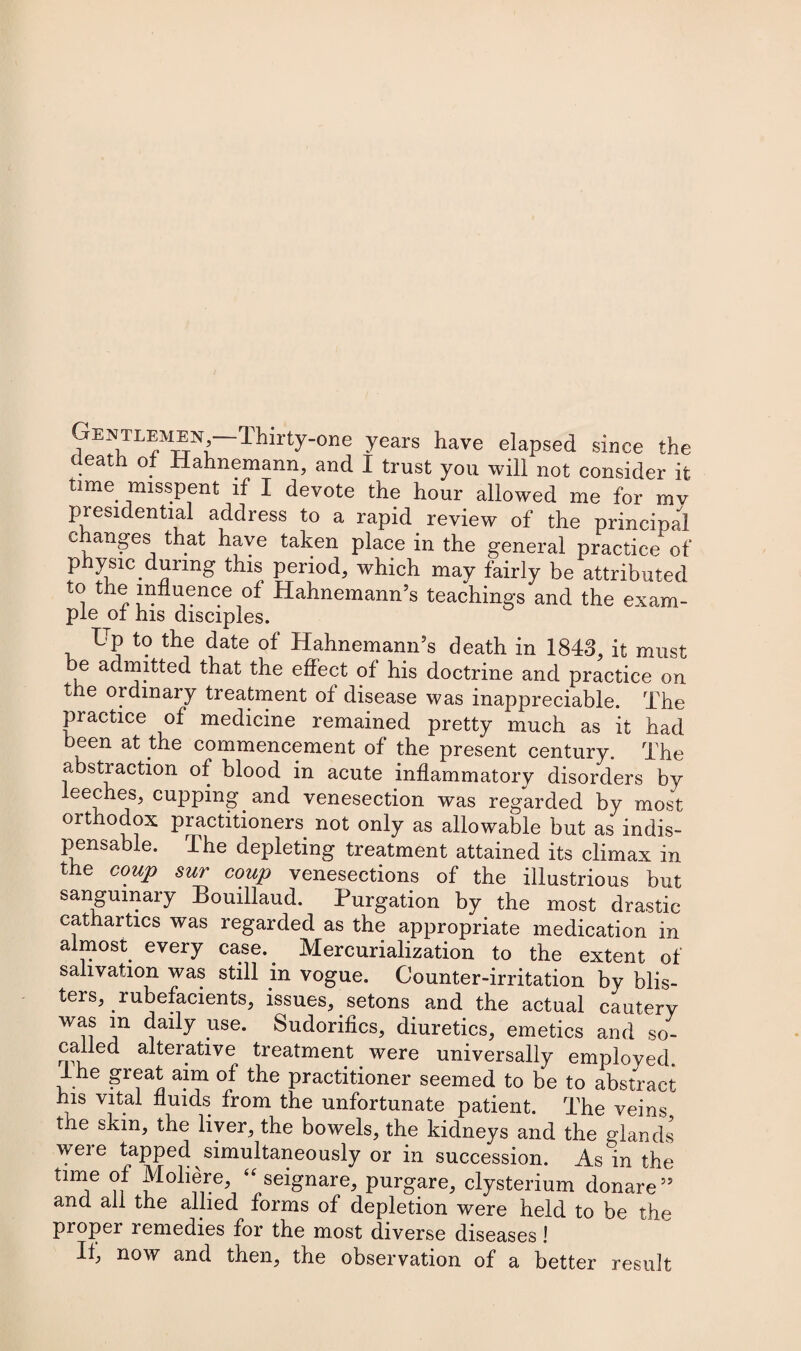 Gentlemen —lhirty-one years have elapsed since the death of Hahnemann, and I trust yon will not consider it time misspent if I devote the hour allowed me for mv presidential address to a rapid review of the principal c anges that have taken place in the general practice of physic during this period, which may fairly be attributed to the influence of Hahnemann’s teachings and the exam¬ ple of his disciples. Up to the date of Hahnemann’s death in 1843, it must be admitted that the effect of his doctrine and practice on the ordinary treatment of disease was inappreciable. The practice of medicine remained pretty much as it had been at the commencement of the present century. The abstraction of blood in acute inflammatory disorders by leeches, cupping and venesection was regarded by most orthodox practitioners not only as allowable but as indis¬ pensable. The depleting treatment attained its climax in the coup sur coup venesections of the illustrious but sanguinary Bouillaud. Purgation by the most drastic cathartics was regarded as the appropriate medication in almost every case.. Mercurialization to the extent of salivation was still in vogue. Counter-irritation by blis- teis, rubefacients, issues, setons and the actual cautery was in daily use. Sudorifics, diuretics, emetics and so- called alterative, treatment were universally employed. The great aim of the practitioner seemed to be to abstract his vital fluids from the unfortunate patient. The veins the skin, the liver, the bowels, the kidneys and the glands were tapped simultaneously or in succession. As in the time of Moliere, “ seignare, purgare, clysterium donare” and all the allied forms of depletion were held to be the proper remedies for the most diverse diseases! If, now and then, the observation of a better result