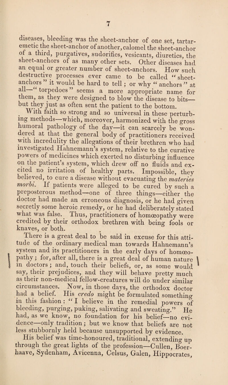 diseases, bleeding was the sheet-anchor of one set, tartar- emetic the sheet-anchor of another, calomel the sheet-anchor of a third, purgatives, sudorifics, vesicants, diuretics, the sheet-anchors of as many other sets. Other diseases had an equal or greater number of sheet-anchors. How such destructive processes ever came to be called <f sheet- anchors it would be hard to tell; or why (( anchors ” at “ torpedoes55 seems a more appropriate name for them, as they were designed to blow the disease to bits— but they just as often sent the patient to the bottom. TV ith faith so strong and so universal in these perturb¬ ing methods—which, moreover, harmonized with the gross humoial pathology of the day—it can scarcely be won¬ dered at that the general body of practitioners received with incredulity the allegations of their brethren who had investigated Hahnemann’s system, relative to the curative powers of medicines which exerted no disturbing influence on the patient s system, which drew off no fluids and ex¬ cited no irritation of healthy parts. Impossible, they believed, to cure a disease without evacuating the materies morbi. If patients were alleged to be cured by such a preposterous method—one of three things-—either the doctor had made an erroneous diagnosis, or he had given secretly some heroic remedy, or he had deliberately stated what was false.. Thus, practitioners of homoeopathy were credited by their orthodox brethren with being fools or knaves, or both. J 9 There is a great deal to be said in excuse for this atti¬ tude of the ordinary medical man towards Hahnemann’s system and its practitioners in the early days of homoeo¬ pathy j foi, after all, there is a great deal of human nature I in doctors j and, touch their beliefs, or, as some would say, their prejudices, and they will behave pretty much as their non-medical fellow-creatures will do under similar circumstances. Now, in those days, the orthodox doctor had a belief. His credo might be formulated something in this fashion : “ I believe in the remedial powers of bleeding, purging, puking, salivating and sweating.” He had, as we know, no foundation for his belief—no evi¬ dence—only tradition; but we know that beliefs are not less stubbornly held because unsupported by evidence. His belief was time-honoured, traditional, extending up through the great lights of the profession—Cullen, Boer- haave, Sydenham, Avicenna, Celsus, Galen, Hippocrates,