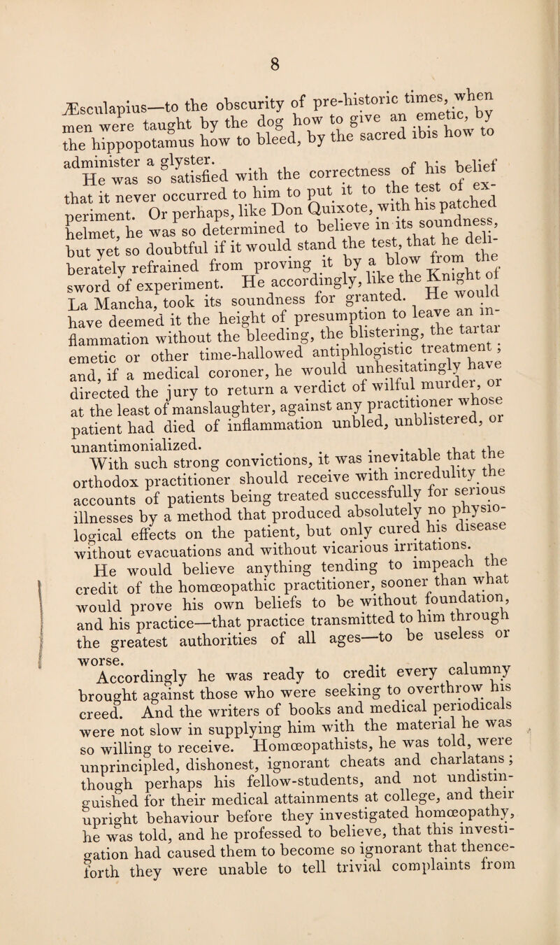 JEsculapius—to the obscurity of pre-histonc times, w men were taught by the dog how to give an emetic, by the hippopotamus how to bleed, by the sacred i is o\\ administer a glyster. f -Uplipf He was so satisfied with the correctness of h s belief that it never occurred to him to put it to the test percent. Or perhaps, like Don Quixote, with h- pa ch d helmet, he was so determined to believe m its soundness, but yet so doubtful if it would stand the test,jJhat * berately refrained from proving it by a blow fro ^ sword of experiment. He accordingly, b e ”Quld La Mancha, took its soundness for granted, have deemed it the height of presump ion to lew an n flammation without the bleeding, the b istermg the tartai emetic or other time-hallowed antiphlogistic treatment and, if a medical coroner, he would unhesitating y a directed the iury to return a verdict of wilful mmdei, at the least of manslaughter, against any practitioner w ose patient had died of inflammation unbled, unblistered, 01 unantimonialized. _ . . . With such strong convictions, it was inevitable that t orthodox practitioner should receive with incredulity the accounts of patients being treated successfully foi sen illnesses by a method that produced absolutely no phys logical effects on the patient, but. only cured his disease without evacuations and without vicarious irritations. He would believe anything tending to impeach the credit of the homoeopathic practitioner, sooner than what would prove his own beliefs to be without foundation and his practice—that practice transmitted to him through the greatest authorities of all ages—to be useless or worse Accordingly he was ready to credit every calumny brought against those who were seeking to overthrow his creed. And the writers of books and medical periodicals were not slow in supplying him with the material he was so willing to receive. Homceopathists, he was told were unprincipled, dishonest, ignorant cheats and charlatans; though perhaps his fellow-students, and not undistin¬ guished for their medical attainments at college, and their upright behaviour before they investigated homoeopathy, he was told, and he professed to believe, that this investi¬ gation had caused them to become so ignorant that thence¬ forth they were unable to tell trivial complaints liom