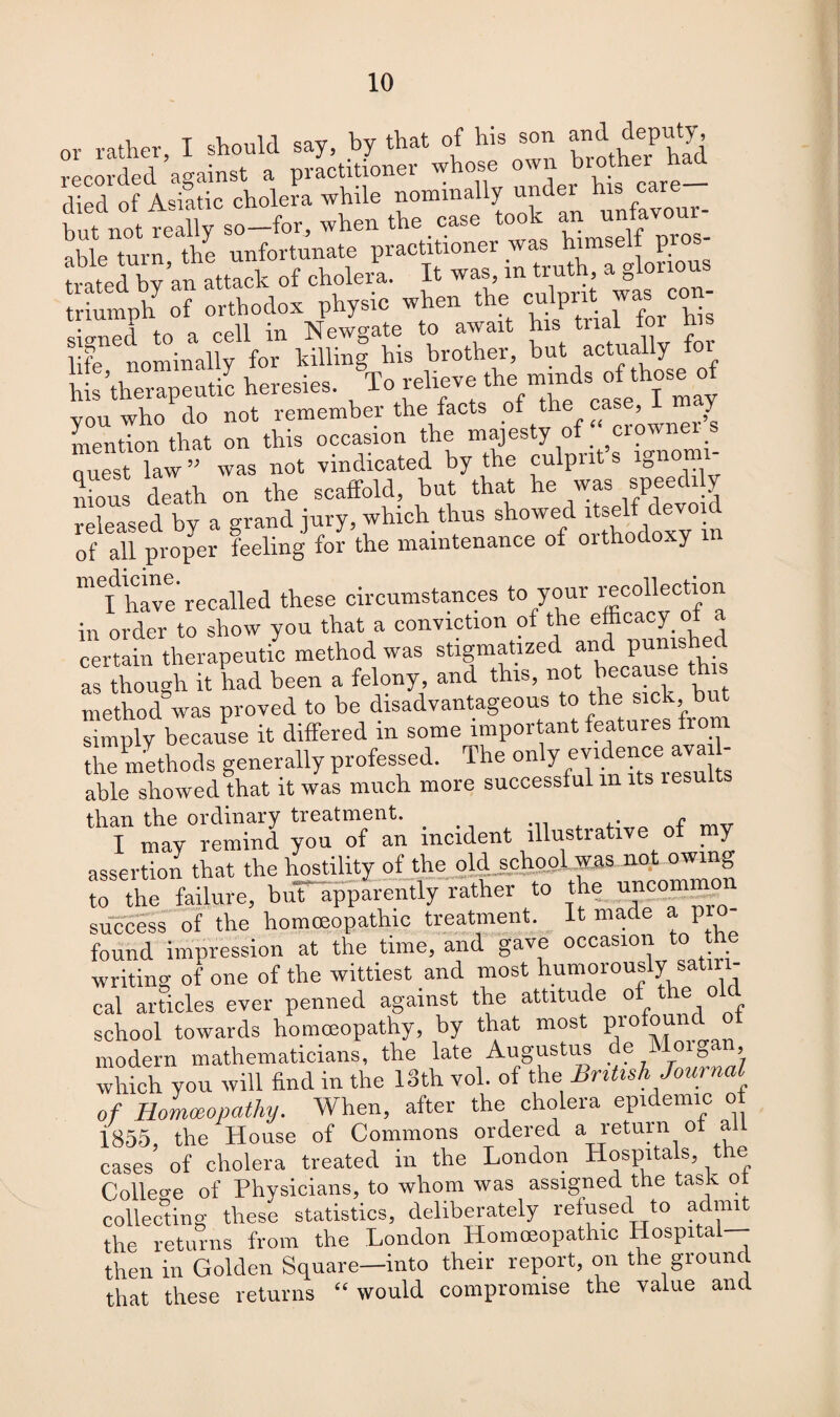 or rather, I should say, by that of his son anddeputy recorded against a practitioner whose awn brother died of Asiatic cholera while nominally under 1 hut not really so—for, when the case took an untavour able turn the unfortunate practitioner was himself pros- Si:...ok of cholera. I. i» .■«* » g triumph of orthodox physic when the culprit was con \ . _ _pii Tsfewo’ate to await his trial tor his life16nominally for hilling his brother, but actually 01 his’therapeutic heresies. To relieve the mm sot oseo you who do not remember the facts ,of th®f f mention that on this occasion the majesty of cio\ Quest law ” was not vindicated by the culprit’s ignomi¬ nious death on the scalfold, but that he was speedily released by a grand jury, which thus showed itself devoid of all proper feeling for the maintenance of orthodoxy m have recalled these circumstances to your recollection in order to show you that a conviction of die efficacy of a certain therapeutic method was stigmatized and punished as though it had been a felony, and this, not because this method was proved to be disadvantageous to the sick, bu^ simply because it differed m some important features fr the methods generally professed. The only evidences a - able showed that it was much more successful m its lesu t than the ordinary treatment. . f I may remind you of an incident illustrative ot my assertion that the hostility of the old school was not owing to the fie, buT apparently rather to the uncommon success of the homoeopathic treatment, it made a pro¬ found impression at the time, and gave occasion to he writing of one of the wittiest and most humorously satiri¬ cal articles ever penned against the attitude of the old school towards homoeopathy, by that most Prof°“u modern mathematicians, the late Augustus de Moigan, which you will find in the 13th vol. of the BnUsh Journal of Homoeopathy. When, after the cholera epidemic of 1855, the House of Commons ordered a return of a cases of cholera treated in the London Hospitals, the College of Physicians, to whom was assigned the task ot collecting these statistics, deliberately refused to admit the returns from the London Homoeopathic Hospital then in Golden Square—into their report, on the ground that these returns “would compromise the value and