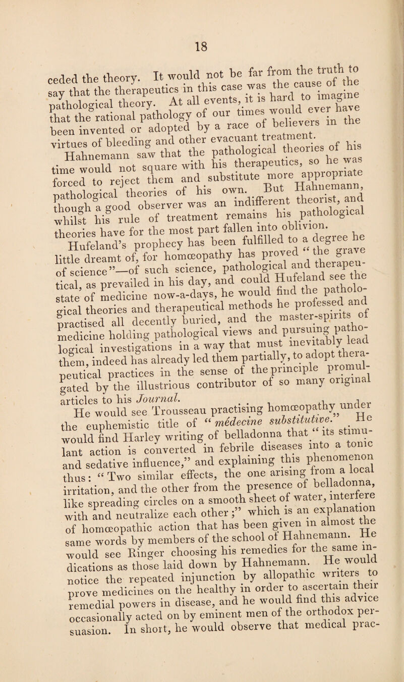 reeled the theory. It would not be far from the truth to say thatAe therapeuti^in^th^case was ^Imagine that? the rational plihology of our times> ^°ld been invented or adopted by a race of beheven virtues of bleeding and other evacuant trea ment Hahnemann saw that the pathological theories ot m time would not square with his therapeutics, so he was forced to reject them and[ substitute more pathological theories of his own But Hahnema ^ though a good observer was an indifferent theorist, and whilst his rule of treatment remains his pathological theories have for the most part “to <ree te Hufeland’s prophecy has been fulfilled to a degree he little dreamt of, for homoeopathy has proved-the> of science ”-of such science, pathological and therap tical, as prevailed in his day, and could H'ljeknd see tn state of medicine now-a-days, he would find the patho gical theories and therapeutical methods he professed anc practised all decently buried, and the master-spirits of medicine holding pathological views and pursuing path logical investigations in a way that must inevitably lead them, indeed has already led them partially, to adopt tini« neutical practices in the sense of the principle pro gated by the illustrious contributor of so many ongina articles to his Journal. . cl under He would see Trousseau practising homeopathy urndi the euphemistic title of “ medeeme substitutive. He would find Harley writing of belladonna that. its s imu- lant action is converted in febrile diseases into a ton c and sedative influence,” and explaining this phenomenon thus: “Two similar effects, the one arising from a W irritation, and the other from the presence of bei ata like spreading circles on a smooth sheet of water, lntei ie whh aPnd neutralize each otherwhich is an explanation of homoeopathic action that has been given m almost the same words by members of the school ot Hahnemann. He would see Ringer choosing his remedies for the same in¬ dications as those laid down by Hahnemann. He would notice the repeated injunction by allopathic writers prove medicines on the healthy in order to ascertain then remedial powers in disease, and he would find this advice occasionally acted on by eminent men of the orthodox pei- suasion. In short, he would observe that medical prac-