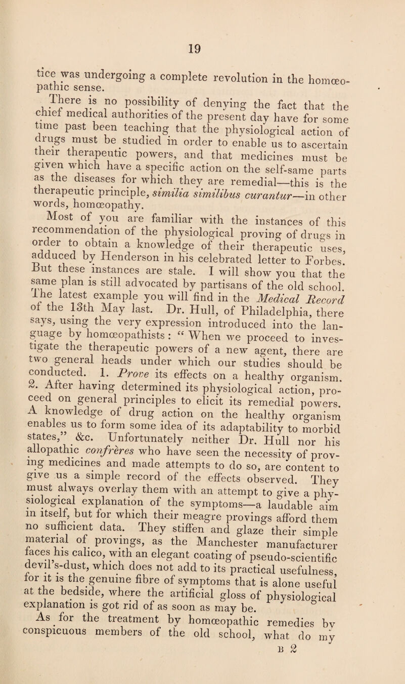 tice was undergoing a complete revolution in the homceo- pathic sense. There iS no possibility of denying the fact that the chief medical authorities of the present day have for some time past been teaching that the physiological action of chugs must be studied m order to enable us to ascertain their therapeutic powers, and that medicines must be given which have a specific action on the self-same parts as the diseases for which they are remedial—this is the therapeutic principle, similia simililms curantur—in offier words, homoeopathy. Most of you are familiar with the instances of this lecommendation of the physiological proving of drugs in oic.ei to obtain a knowledge of their therapeutic adduced by Henderson in his celebrated letter to Forbes. But these instances are stale. I will show you that the same plan is still advocated by partisans of the old school. Ihe latest example you will find in the Medical Record of the 13th May last. Dr. Hull, of Philadelphia, there says, using the very expression introduced into the lan¬ guage by homoeopathists : “ When we proceed to inves¬ tigate the therapeutic powers of a new agent, there are two general heads under which our studies should be 0OnArCte{J* ^>rove effects on a healthy organism. After having determined its physiological action, pro¬ ceed on general principles to elicit its remedial powers. A knowledge of drug action on the healthy organism enables us to form some idea of its adaptability to morbid states,” &c. Unfortunately neither Dr. Hull nor his allopathic confreres who have seen the necessity of prov¬ ing medicines and made attempts to do so, are content to give us a simple record of the effects observed. They must always overlay them with an attempt to five a phy¬ siological explanation of the symptoms—a laudable aim m itself, but for which their meagre provings afford them no sufficient data. They stiffen and glaze their simple material of provings, as the Manchester manufacturer faces his calico, with an elegant coating of pseudo-scientific devd s-dust, which does not add to its practical usefulness, for it is the genuine fibre of symptoms that is alone useful at the bedside, where the artificial gloss of physiological explanation is got rid of as soon as may be. As for the treatment by homoeopathic remedies by conspicuous members of the old school, what do mv B 2