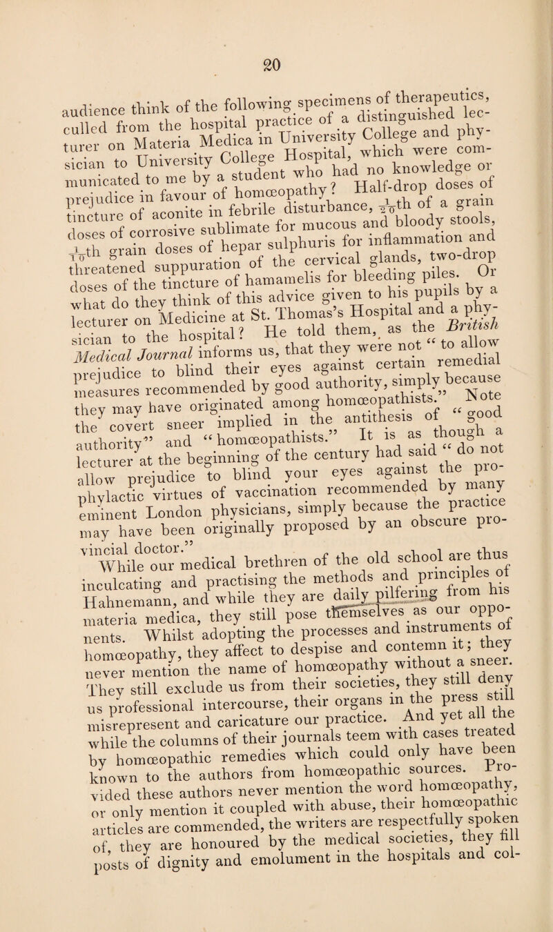 audience think of the following specimens of sician to Umveisity College no l , k lowied„e or municated to me by a student who had no prejudice in favour of homoeopathy ? Half-drop doses f. J+ r d^nnitp in febrile disturbance, -20th ot a gram ,upp»r,lio/»f tke cervfc.l gl.nd., two-dtop 3mh=-i »di|x ... ..... EL«S “pommidpdk/go'pd antVioritv” and “ homoeopathists. It is as mouD lecturer at the beginning of the century had sar ° allow prejudice to blind your eyes against the P phylactic virtues of vaccination recommended by many eminent London physicians, simply because the practice may have been originally proposed by an obscme p ' ''while our medical brethren of the old school aie thus inculcating and practising the methods and ^ Hahnemann, and while they are daily PlifSBSS materia medlca, they still pose tKemse v®s.j* t £ nents. Whilst adopting the processes and instruments homoeopathy, they affect to despise and contemn i; ey never mention the name of homoeopathy without a sneer. They still exclude us from their societies, they y us professional intercourse, their organs in the P^ss still misrepresent and caricature our practice. And yet aU while the columns of their journals teem with cases treated by homoeopathic remedies which could only have be known to the authors from homoeopathic sources. Pro¬ vided these authors never mention the word homoeopathy or only mention it coupled with abuse, their homoeopathic articles are commended, the writers are respectfully spoken of they are honoured by the medical societies, they h i posts of dignity and emolument m the hospitals and col-