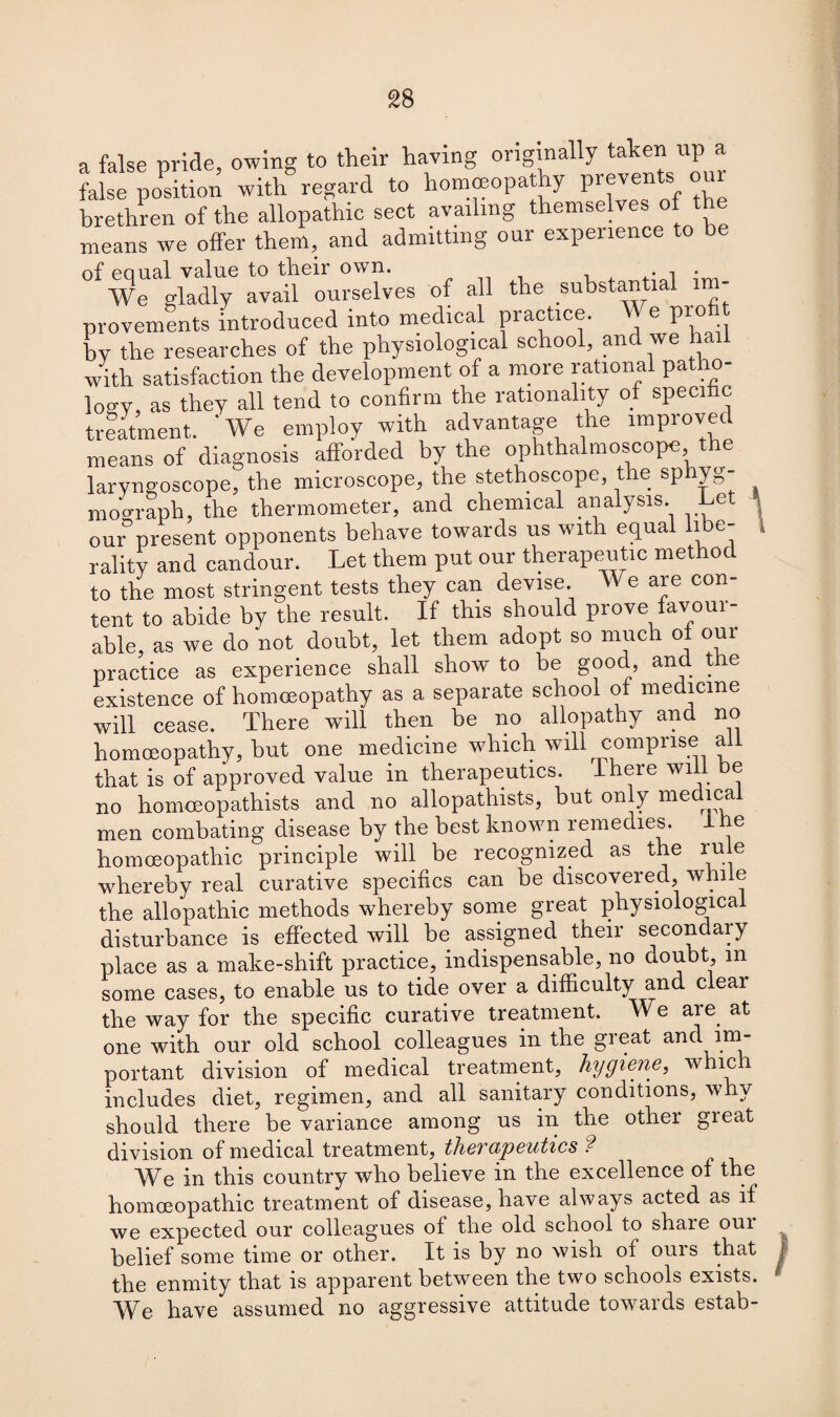 a false pride, owing to their having originally taken up a fake position with regard to homoeopathy prevents our brethren of the allopathic sect availing themselves of the means we offer them, and admitting our experience to be of equal value to their own. • ol • We gladly avail ourselves of all tlie substantial provements introduced into medical practice. We profit by the researches of the physiological school, and we hail with satisfaction the development of a more rational patho¬ logy, as they all tend to confirm the rationality of specific treatment. 'We employ with advantage the improved means of diagnosis afforded by the ophthalmoscope the laryngoscope, the microscope, the stethoscope, the sp yg- mograph, the thermometer, and chemical analysis. e t our present opponents behave towards us with equal libe- 1 rality and candour. Let them put our therapeutic method to the most stringent tests they can devise We are con- tent to abide by the result. If this should prove favoui- able. as we do not doubt, let them adopt so much of our practice as experience shall show to be good, and tie existence of homoeopathy as a separate school of medicine will cease. There will then be no allopathy and no homoeopathy, but one medicine which will comprise ail that is of approved value in therapeutics. There will be no homceopathists and no allopathists, but only medical men combating disease by the best known remedies, i e homoeopathic principle will be recognized as the rule whereby real curative specifics can be discovered, while the allopathic methods whereby some great physiological disturbance is effected will be assigned their secondary place as a make-shift practice, indispensable, no doubt, m some cases, to enable us to tide over a difficulty and clear the way for the specific curative treatment. We are. at one with our old school colleagues in the great and im¬ portant division of medical treatment, hygiene, whie includes diet, regimen, and all sanitary conditions, why should there be variance among us in the other gieat division of medical treatment, thevapcutics ? We in this country who believe in the excellence of the homoeopathic treatment of disease, have always acted as if we expected our colleagues of the old school to share oui belief some time or other. It is by no wish of ours that the enmity that is apparent between the two schools exists. We have assumed no aggressive attitude towards estab-