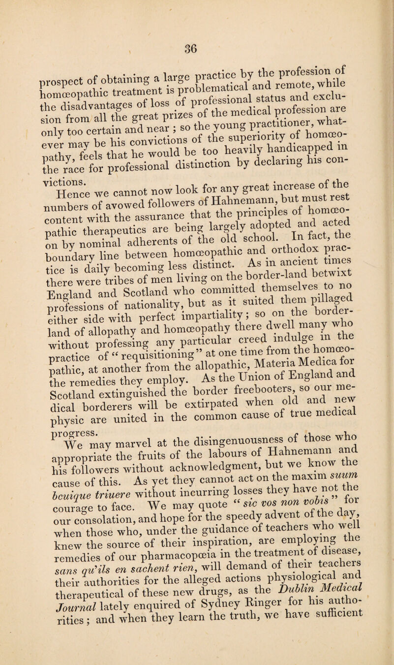 prospect of obtaining a large practice MTremSfwhilf the^race for professional distinction by declaring his con- V1Hence we cannot now look for any great increase of the numbers of avowed followers of Hahnemann but mu^t content with the assurance that the principles of homceo pathic therapeutics are being largely ^opted and act d on by nominal adherents of the old school. Infact, toe boundary line between homeopathic and orthodox £iac tice is daily becoming less distinct. As in ancient tim here were tribes of men living on the border-land betwixt England and Scotland who committed themselves 'to no professions of nationality, but as it suited them piHa ed Either side with, perfect impartiality; so on the boiclei land of allopathy and homeopathy there dwe^many who without professing any particular creed indu g nractice of “ requisitioning at one time fiom the .1 another from th.,n»pathic M.terr.Mmlrc.fo. the remedies they employ. As the nio S Scotland extinguished the border freebooters so our m dical borderers will be extirpated when °lf y Jedical physic are united in the common cause of true medical progress. j the disingenuousness of those who appropriate the fruits of the labours of Hahnemann and hisPfollowers without acknowledgment, but we know the cause of this. As yet they cannot act on the mram ««« Unique triuere without incurring losses they have not the courage to face. We may quote “ sic tics non lot our consolation, and hope for the speedy advent of the day, when those who, under the guidance of teachers who ■w knew the source of their inspiration, are employing remedies of our pharmacopoeia in the treatment of diseas , sans qu'ils en sachent rien, will demand of their teacheis their authorities for the alleged actions physiological and therapeutical of these new drugs, as the Dublin Medwal Journal lately enquired of Sydney Ringer for his autho¬ rities ; and when they learn the truth, we have sufficient