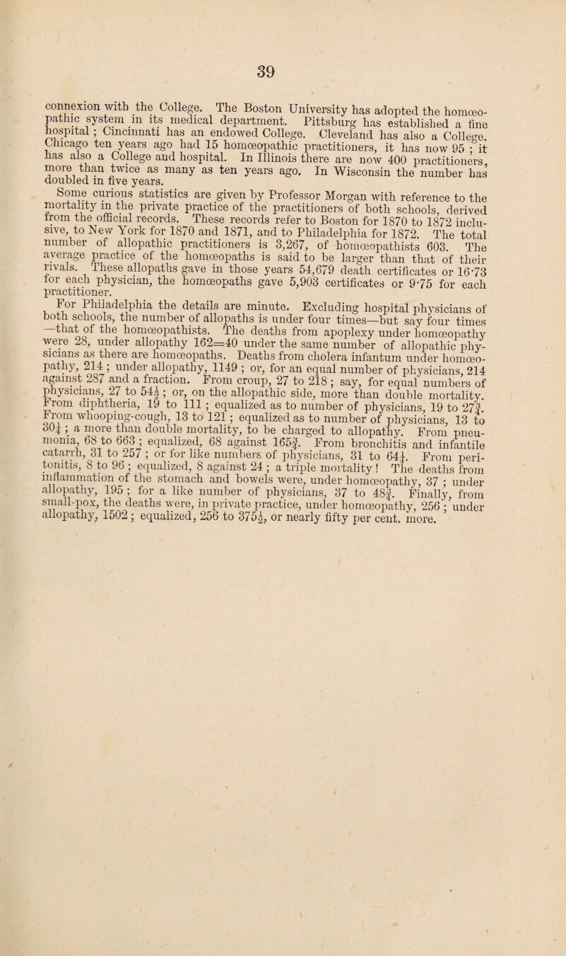 connexion with the College. The Boston University has adopted the homoeo¬ pathic system m its medical department. Pittsburg has established a tine hospital; Cincinnati has an endowed College. Cleveland has also a College Chicago ten years ago had 15 homoeopathic practitioners, it has now 95 • it has also a College and hospital. In Illinois there are now 400 practitioners more than twice as many as ten years ago. In Wisconsin the number has doubled m five years. Some curious statistics are given by Professor Morgan with reference to the mortality m the private practice of the practitioners of both schools, derived from the official records. These records refer to Boston for 1870 to 1872 inclu¬ sive, to New York for 1870 and 1871, and to Philadelphia for 1872. The total number of allopathic practitioners is 3,267, of homceopathists 603. The average practice of the homoeopaths is said to be larger than that of their rivals. These, allopaths gave in those years 54,679 death certificates or 1673 lor each physician, the homoeopaths gave 5,903 certificates or 975 for each practitioner. For Philadelphia the details are minute. Excluding hospital physicians of both schools, the number of allopaths is under four times—but say four times that of the homoeopathists. The deaths from apoplexy under homoeopathy were 28, under allopathy 162=40 under the same number of allopathic phy¬ sicians as there aie homoeopaths. Deaths from cholera infantum under homoeo¬ pathy, 214 ; under allopathy, 1149 ; or, for an equal number of physicians, 214 against ^87 and a fraction. From croup^ 2/ to 218 ; say, for equal numbers of physicians, 27 to 54g ; or, on the allopathic side, more than double mortality. I rom diphtheria, 19 to 111; equalized as to number of physicians, 19 to 27#. From whooping-cough, 13 to 121; equalized as to number of physicians, 13 to ' 4 a more than double mortality, to be charged to allopathy. From pneu¬ monia, 68 to 66o , equalized, 68 against 165#. From bronchitis and infantile catarrh, 31 to 257 ; or for like numbers of physicians, 31 to 64#. From peri¬ tonitis, 8 to 96 , equalized, 8 against 24 5 a triple mortality ! The deaths from inflammation of the stomach and bowels were, under homoeopathy, 37 ; under allopathy, 195 ; for a like number of physicians, 37 to 48#. Finally, from small-pox, the deaths were, in private practice, under homoeopathy, 256 '•*under allopathy, j.502 ; equalized, 256 to 375^; or nearly fifty per cent. more.