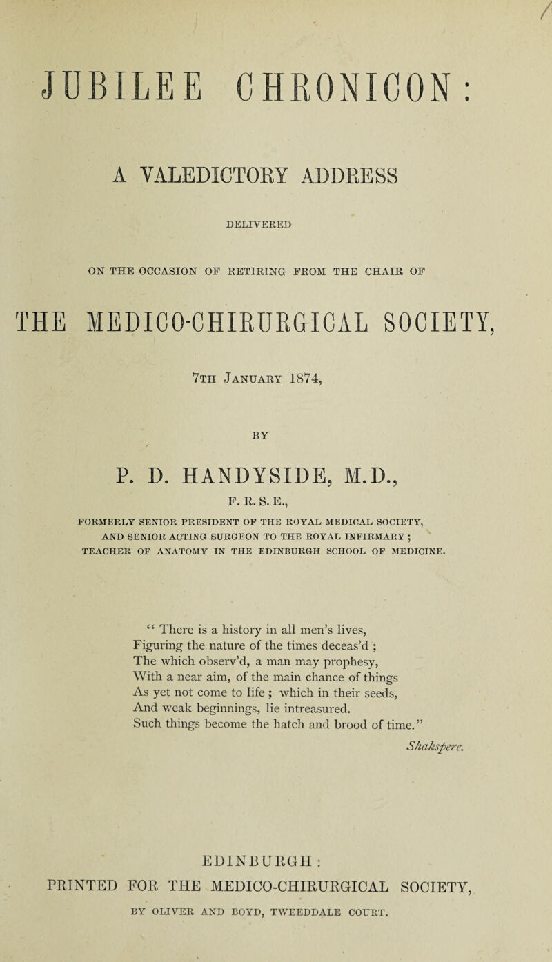 JOBILEE CHRONICON: A VALEDICTORY ADDRESS DELIVERED ON THE OCCASION OF RETIRING FROM THE CHAIR OF THE MEDIC O-CHIRURGICAL SOCIETY, 7th January 1874, BY P. D. HANDYSIDE, M.D., F. E. S. E., FORMERLY SENIOR PRESIDENT OF THE ROYAL MEDICAL SOCIETY, AND SENIOR ACTING SURGEON TO THE ROYAL INFIRMARY ; TEACHER OF ANATOMY IN THE EDINBURGH SCHOOL OF MEDICINE. “ There is a history in all men’s lives, Figuring the nature of the times deceas’d ; The which observ’d, a man may prophesy, With a near aim, of the main chance of things As yet not come to life ; which in their seeds, And weak beginnings, lie intreasured. Such things become the hatch and brood of time.” Shakspere. EDINBURGH: PRINTED FOR THE MEDICO-CHIRURGICAL SOCIETY, BY OLIVER AND BOYD, TWEEDDALE COURT.