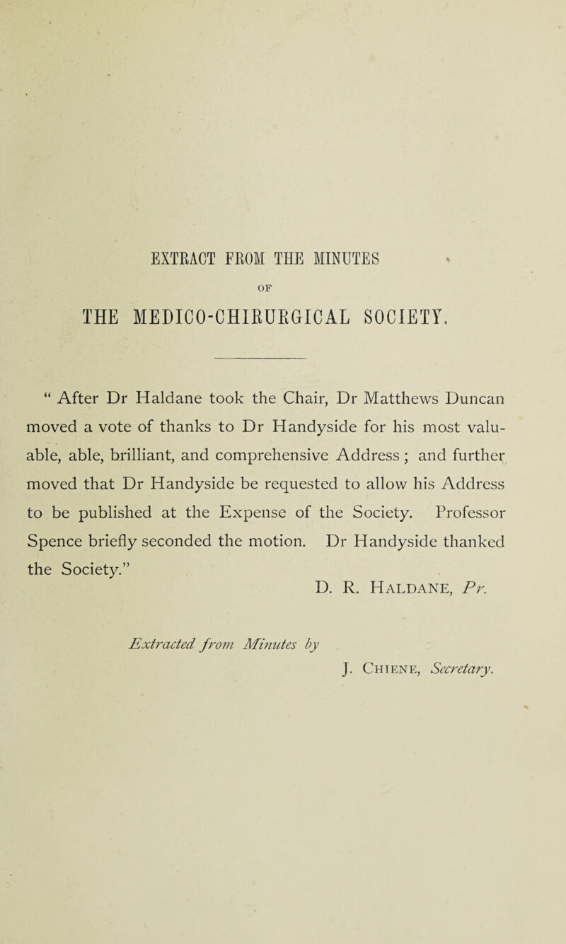 EXTRACT FROM THE MINUTES OF THE MEDICO-CHIBUBGICAL SOCIETY. “ After Dr Haldane took the Chair, Dr Matthews Duncan moved a vote of thanks to Dr Handyside for his most valu¬ able, able, brilliant, and comprehensive Address ; and further moved that Dr Handyside be requested to allow his Address to be published at the Expense of the Society. Professor Spence briefly seconded the motion. Dr Handyside thanked the Society.” D. R. Haldane, Pr. Extracted from Minutes by J. Chiene, Secretary.