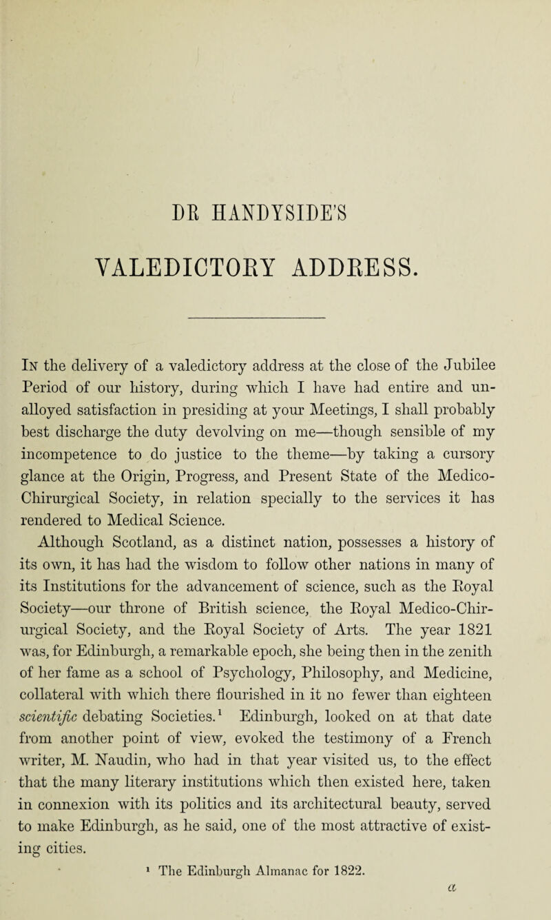 DR HANDYSIDE’S VALEDICTOEY ADDEESS. In the delivery of a valedictory address at the close of the Jubilee Period of our history, during which I have had entire and un¬ alloyed satisfaction in presiding at your Meetings, I shall probably best discharge the duty devolving on me—though sensible of my incompetence to do justice to the theme—by taking a cursory glance at the Origin, Progress, and Present State of the Medico- Chirurgical Society, in relation specially to the services it has rendered to Medical Science. Although Scotland, as a distinct nation, possesses a history of its own, it has had the wisdom to follow other nations in many of its Institutions for the advancement of science, such as the Eoyal Society—our throne of British science, the Eoyal Medico-Chir- urgical Society, and the Eoyal Society of Arts. The year 1821 was, for Edinburgh, a remarkable epoch, she being then in the zenith of her fame as a school of Psychology, Philosophy, and Medicine, collateral with which there flourished in it no fewer than eighteen scientific debating Societies.1 Edinburgh, looked on at that date from another point of view, evoked the testimony of a French writer, M. JSTaudin, who had in that year visited us, to the effect that the many literary institutions which then existed here, taken in connexion with its politics and its architectural beauty, served to make Edinburgh, as he said, one of the most attractive of exist¬ ing cities. 1 The Edinburgh Almanac for 1822. a