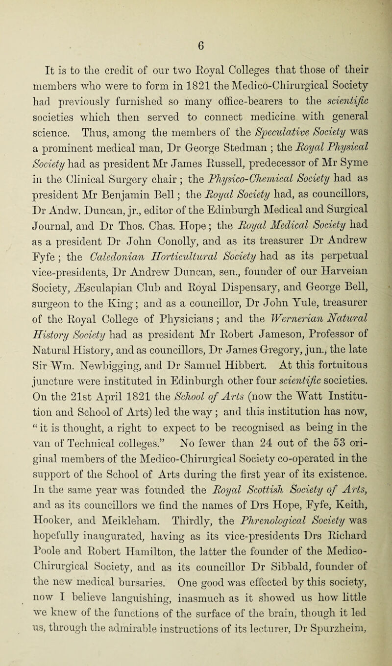 It is to the credit of our two Royal Colleges that those of their members who were to form in 1821 the Medico-Chirurgical Society had previously furnished so many office-bearers to the scientific societies which then served to connect medicine with general science. Thus, among the members of the Speculative Society was a prominent medical man, Dr George Stedman ; the Royal Physical Society had as president Mr James Russell, predecessor of Mr Syme in the Clinical Surgery chair ; the Physico-Chemical Society had as president Mr Benjamin Bell; the Royal Society had, as councillors, Dr Andw. Duncan, jr., editor of the Edinburgh Medical and Surgical Journal, and Dr Thos. Chas. Hope; the Royal Medical Society had as a president Dr John Conolly, and as its treasurer Dr Andrew Eyfe ; the Caledonian Horticultural Society had as its perpetual vice-presidents, Dr Andrew Duncan, sen., founder of our Harveian Society, JEsculapian Club and Royal Dispensary, and George Bell, surgeon to the King; and as a councillor, Dr John Yule, treasurer of the Royal College of Physicians ; and the Wernerian Natural History Society had as president Mr Robert Jameson, Professor of Natural History, and as councillors, Dr James Gregory, jun., the late Sir Wm. Newbigging, and Dr Samuel Hibbert. At this fortuitous juncture were instituted in Edinburgh other four scientific societies. On the 21st April 1821 the School of Arts (now the Watt Institu¬ tion and School of Arts) led the way; and this institution has now, “ it is thought, a right to expect to be recognised as being in the van of Technical colleges.” No fewer than 24 out of the 53 ori¬ ginal members of the Medico-Chirurgical Society co-operated in the support of the School of Arts during the first year of its existence. In the same year was founded the Royal Scottish Society of Arts, and as its councillors we find the names of Drs Hope, Eyfe, Keith, Hooker, and Meikleham. Thirdly, the Phrenological Society was hopefully inaugurated, having as its vice-presidents Drs Richard Poole and Robert Hamilton, the latter the founder of the Medico- Chirurgical Society, and as its councillor Dr Sibbalcl, founder of the new medical bursaries. One good was effected by this society, now I believe languishing, inasmuch as it showed us how little we knew of the functions of the surface of the brain, though it led us, through the admirable instructions of its lecturer, Dr Spurzheim,