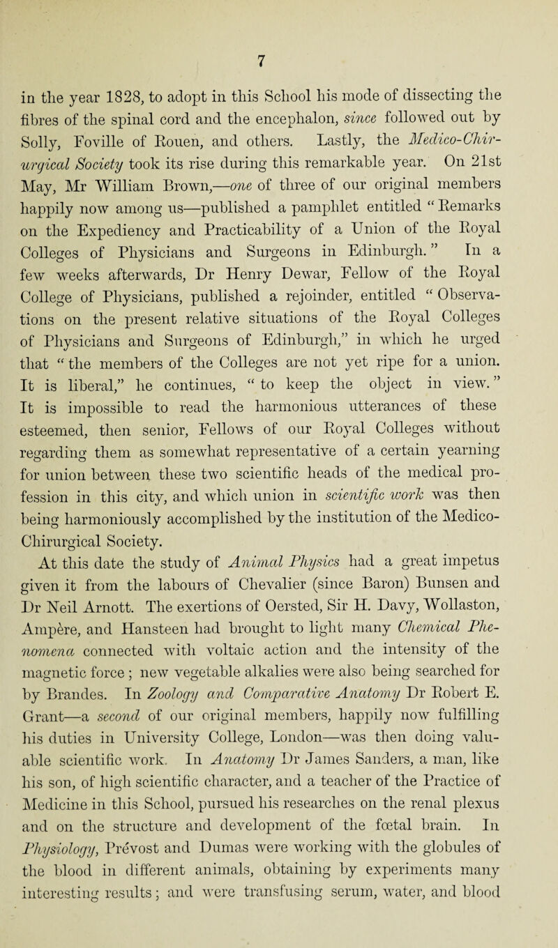 in tlie year 1828, to adopt in this School his mode of dissecting the fibres of the spinal cord and the encephalon, since followed out by Solly, Foville of Rouen, and others. Lastly, the Medico-Chir- urgical Society took its rise during this remarkable year. On 21st May, Mr William Brown,—one of three of our original members happily now among us—published a pamphlet entitled “ Remarks on the Expediency and Practicability of a Union of the Royal Colleges of Physicians and Surgeons in Edinburgh. ” In a few weeks afterwards, Dr Henry Dewar, Eellow ot the Royal College of Physicians, published a rejoinder, entitled “ Observa¬ tions on the present relative situations of the Royal Colleges of Physicians and Surgeons of Edinburgh,” in which he urged that “ the members of the Colleges are not yet ripe for a union. It is liberal,” he continues, “ to keep the object in view. ” It is impossible to read the harmonious utterances of these esteemed, then senior, Fellows of our Royal Colleges without regarding them as somewhat representative of a certain yearning for union between these two scientific heads of the medical pro¬ fession in this city, and which union in scientific work was then being harmoniously accomplished by the institution of the Medico- Chirurgical Society. At this date the study of Animal Physics had a great impetus given it from the labours of Chevalier (since Baron) Bunsen and Dr Neil Arnott. The exertions of Oersted, Sir H. Davy, Wollaston, Ampere, and Hansteen had brought to light many Chemical Phe¬ nomena connected with voltaic action and the intensity of the magnetic force ; new vegetable alkalies were also being searched for by Brandes. In Zoology and Comparative Anatomy Dr Robert E. Grant—a second of our original members, happily now fulfilling his duties in University College, London—was then doing valu¬ able scientific work In Anatomy Dr James Sanders, a man, like his son, of high scientific character, and a teacher of the Practice of Medicine in this School, pursued his researches on the renal plexus and on the structure and development of the foetal brain. In Physiology, Prevost and Dumas were working with the globules of the blood in different animals, obtaining by experiments many interesting results; and were transfusing serum, water, and blood