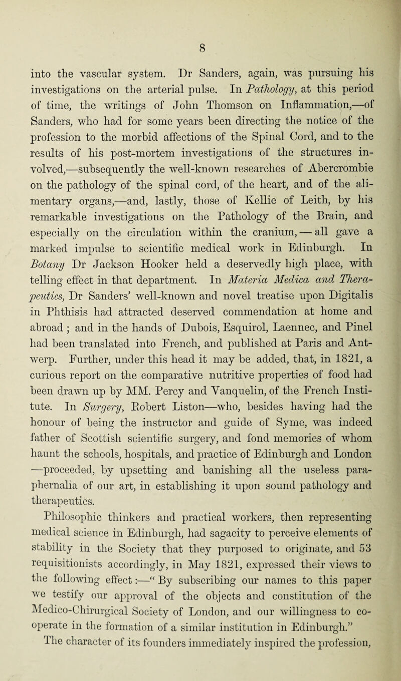 into the vascular system. Dr Sanders, again, was pursuing his investigations on the arterial pulse. In Pathology, at this period of time, the writings of John Thomson on Inflammation,—of Sanders, who had for some years been directing the notice of the profession to the morbid affections of the Spinal Cord, and to the results of his post-mortem investigations of the structures in¬ volved,—subsequently the well-known researches of Abercrombie on the pathology of the spinal cord, of the heart, and of the ali¬ mentary organs,—and, lastly, those of Kellie of Leith, by his remarkable investigations on the Pathology of the Brain, and especially on the circulation within the cranium, — all gave a marked impulse to scientific medical work in Edinburgh. In Botany Dr Jackson Hooker held a deservedly high place, with telling effect in that department. In Materia Medica and Thera¬ peutics, Dr Sanders’ well-known and novel treatise upon Digitalis in Phthisis had attracted deserved commendation at home and abroad ; and in the hands of Dubois, Esquirol, Laennec, and Pinel had been translated into French, and published at Paris and Ant¬ werp. Further, under this head it may be added, that, in 1821, a curious report on the comparative nutritive properties of food had been drawn up by MM. Percy and Vanquelin, of the French Insti¬ tute. In Surgery, Eobert Liston—who, besides having had the honour of being the instructor and guide of Syme, was indeed father of Scottish scientific surgery, and fond memories of whom haunt the schools, hospitals, and practice of Edinburgh and London —proceeded, by upsetting and banishing all the useless para¬ phernalia of our art, in establishing it upon sound pathology and therapeutics. Philosophic thinkers and practical workers, then representing medical science in Edinburgh, had sagacity to perceive elements of stability in the Society that they purposed to originate, and 53 requisitionists accordingly, in May 1821, expressed their views to the following effect:—“ By subscribing our names to this paper we testify our approval of the objects and constitution of the Medico-Chirurgical Society of London, and our willingness to co¬ operate in the formation of a similar institution in Edinburgh.” Hie character of its founders immediately inspired the profession,