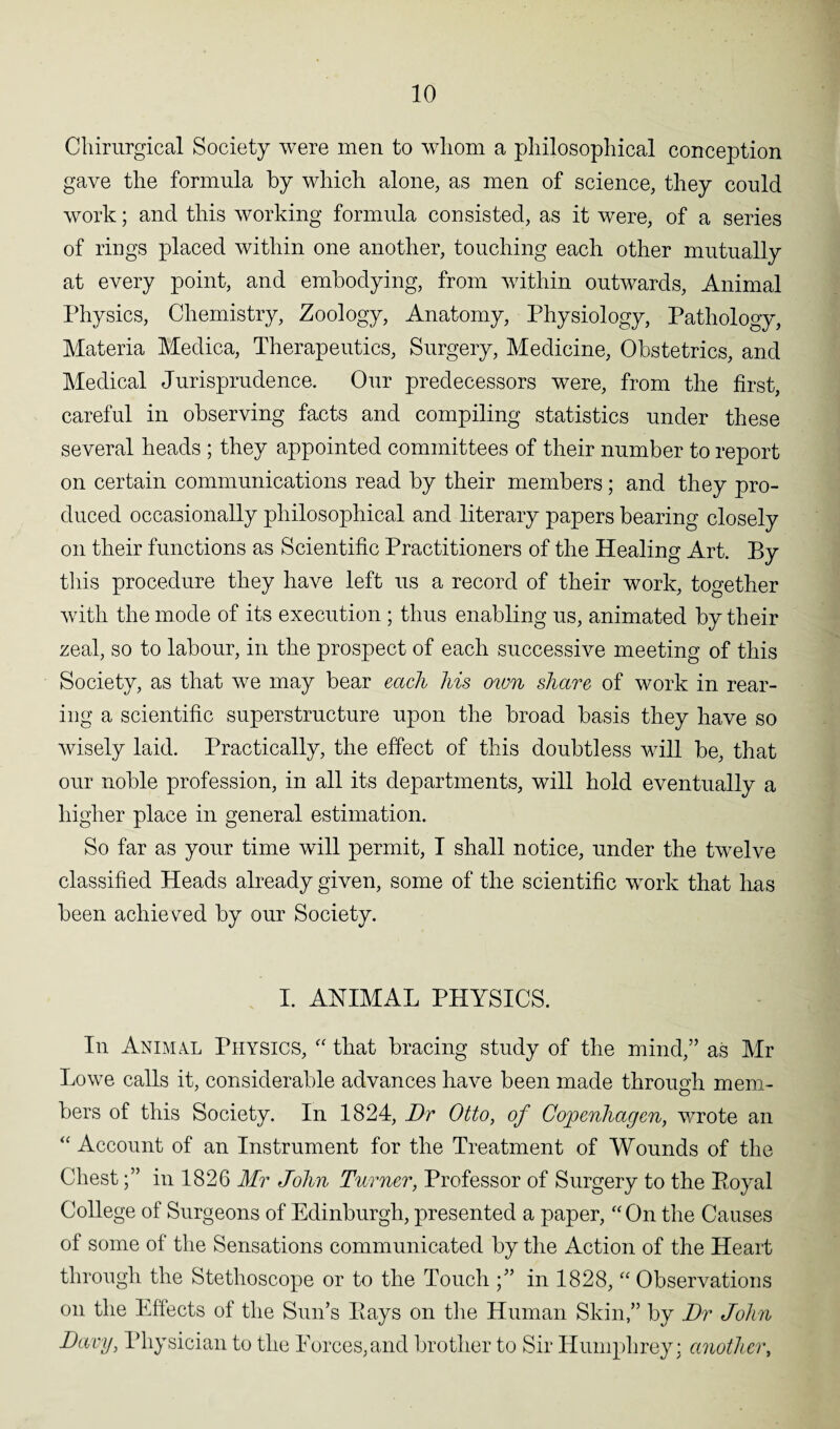 Chirurgical Society were men to whom a philosophical conception gave the formula by which alone, as men of science, they could work; and this working formula consisted, as it were, of a series of rings placed within one another, touching each other mutually at every point, and embodying, from within outwards, Animal Physics, Chemistry, Zoology, Anatomy, Physiology, Pathology, Materia Medica, Therapeutics, Surgery, Medicine, Obstetrics, and Medical Jurisprudence. Our predecessors were, from the first, careful in observing facts and compiling statistics under these several heads ; they appointed committees of their number to report on certain communications read by their members; and they pro¬ duced occasionally philosophical and literary papers bearing closely on their functions as Scientific Practitioners of the Healing Art. By this procedure they have left us a record of their work, together with the mode of its execution ; thus enabling us, animated by their zeal, so to labour, in the prospect of each successive meeting of this Society, as that we may bear each his own share of work in rear¬ ing a scientific superstructure upon the broad basis they have so wisely laid. Practically, the effect of this doubtless will be, that our noble profession, in all its departments, will hold eventually a higher place in general estimation. So far as your time will permit, I shall notice, under the twelve classified Heads already given, some of the scientific work that lias been achieved by our Society. I. ANIMAL PHYSICS. In Animal Physics, “ that bracing study of the mind,” as Mr Lowe calls it, considerable advances have been made through mem¬ bers of this Society. In 1824, Dr Otto, of Copenhagen, wrote an “ Account of an Instrument for the Treatment of Wounds of the Chestin 1826 Mr John Turner, Professor of Surgery to the Royal College of Surgeons of Edinburgh, presented a paper, “On the Causes of some of the Sensations communicated by the Action of the Heart through the Stethoscope or to the Touch in 1828, “ Observations on the Effects of the Sun’s Rays on the Human Skin,” by Dr John Dewy, Physician to the Forces,and brother to Sir Humphrey; another,