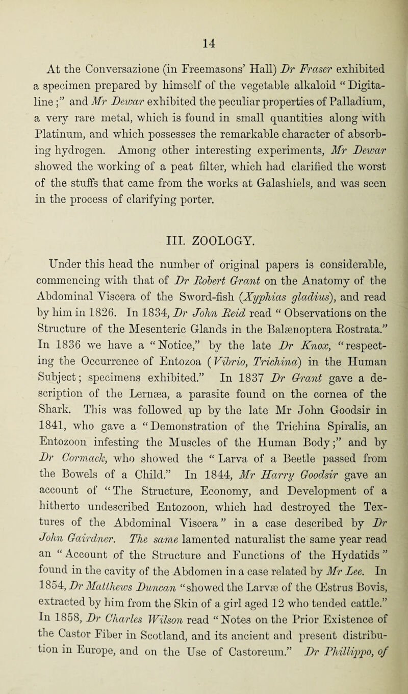 At the Conversazione (in Freemasons’ Hall) Dr Fraser exhibited a specimen prepared by himself of the vegetable alkaloid “ Digita- line ;” and Mr Dewar exhibited the peculiar properties of Palladium, a very rare metal, which is found in small quantities along with Platinum, and which possesses the remarkable character of absorb¬ ing hydrogen. Among other interesting experiments, Mr Dewar showed the working of a peat filter, which had clarified the worst of the stuffs that came from the works at Galashiels, and was seen in the process of clarifying porter. III. ZOOLOGY. Under this head the number of original papers is considerable, commencing with that of Dr Robert Grant on the Anatomy of the Abdominal Viscera of the Sword-fish (.Xyphias gladius), and read by him in 1826. In 1834, Dr John Reid read “ Observations on the Structure of the Mesenteric Glands in the Balsenoptera Bostrata.” In 1836 we have a “Notice,” by the late Dr Knox, “respect¬ ing the Occurrence of Entozoa (Vibrio, Trichina) in the Human Subject; specimens exhibited.” In 1837 Dr Grant gave a de¬ scription of the Lernaea, a parasite found on the cornea of the Shark. This was followed up by the late Mr John Goodsir in 1841, who gave a “ Demonstration of the Trichina Spiralis, an Entozoon infesting the Muscles of the Human Body;” and by Dr Gormack, who showed the “ Larva of a Beetle passed from the Bowels of a Child.” In 1844, Mr Harry Goodsir gave an account of “ The Structure, Economy, and Development of a hitherto undescribed Entozoon, which had destroyed the Tex¬ tures of the Abdominal Viscera ” in a case described by Dr John Gairdner. The same lamented naturalist the same year read an “Account of the Structure and Functions of the Hydatids” found in the cavity of the Abdomen in a case related by Mr Lee. In 1854, Dr Matthews Duncan “showed the Larvae of the CEstrus Bovis, extracted by him from the Skin of a girl aged 12 who tended cattle.” In 1858, Dr Charles Wilson read “Notes on the Prior Existence of the Castor Fiber in Scotland, and its ancient and present distribu¬ tion in Europe, and on the Use of Castoreum.” Dr Phillippo, of