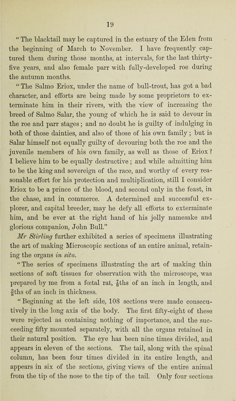 “ The blacktail may be captured in the estuary of the Eden from the beginning of March to November. I have frequently cap¬ tured them during those months, at intervals, for the last thirty- five years, and also female parr with fully-developed roe during the autumn months. “ The Salmo Eriox, under the name of bull-trout, has got a bad character, and efforts are being made by some proprietors to ex¬ terminate him in their rivers, with the view of increasing the breed of Salmo Salar, the young of which he is said to devour in the roe and parr stages; and no doubt he is guilty of indulging in both of those dainties, and also of those of his own family; but is Salar himself not equally guilty of devouring both the roe and the juvenile members of his own family, as well as those of Eriox ? I believe him to be equally destructive; and while admitting him to be the king and sovereign of the race, and worthy of every rea¬ sonable effort for his protection and multiplication, still I consider Eriox to be a prince of the blood, and second only in the feast, in the chase, and in, commerce. A determined and successful ex¬ plorer, and capital breeder, may he defy all efforts to exterminate him, and be ever at the right hand of his jolly namesake and glorious companion, John Bull/’ Mr Stirling further exhibited a series of specimens illustrating the art of making Microscopic sections of an entire animal, retain¬ ing the organs in situ. “The series of specimens illustrating the art of making thin sections of soft tissues for observation with the microscope, was prepared by me from a foetal rat, |-ths of an inch in length, and f ths of an inch in thickness. “Beginning at the left side, 108 sections were made consecu¬ tively in the long axis of the body. The first fifty-eight of these were rejected as containing nothing of importance, and the suc¬ ceeding fifty mounted separately, with all the organs retained in their natural position. The eye has been nine times divided, and appears in eleven of the sections. The tail, along with the spinal column, has been four times divided in its entire length, and appears in six of the sections, giving views of the entire animal from the tip of the nose to the tip of the tail. Only four sections