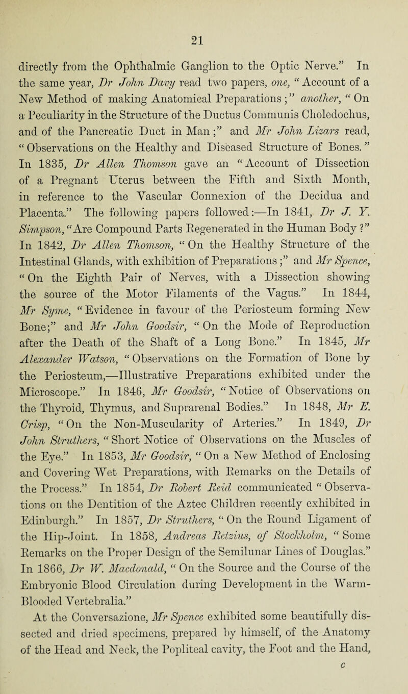 directly from the Ophthalmic Ganglion to the Optic Nerve.” In the same year, Dr John Davy read two papers, one, “Account of a New Method of making Anatomical Preparations ;” another, “ On a Peculiarity in the Structure of the Ductus Communis Choledochus, and of the Pancreatic Duct in Manand Mr John Lizars read, “ Observations on the Healthy and Diseased Structure of Bones. ” In 1835, Dr Allen Thomson gave an “Account of Dissection of a Pregnant Uterus between the Fifth and Sixth Month, in reference to the Vascular Connexion of the Decidua and Placenta.” The following papers followed:—In 1841, Dr J. Y. Simpson, “Are Compound Parts Eegenerated in the Human Body ?” In 1842, Dr Allen Thomson, “ On the Healthv Structure of the Intestinal Glands, with exhibition of Preparations ;” and Mr Spence, “ On the Eighth Pair of Nerves, with a Dissection showing the source of the Motor Filaments of the Vagus.” In 1844, Mr Syme, “Evidence in favour of the Periosteum forming New Bone;” and Mr John Goodsir, “ On the Mode of Reproduction after the Death of the Shaft of a Long Bone.” In 1845, Mr Alexander Watson, “Observations on the Formation of Bone by the Periosteum,—Illustrative Preparations exhibited under the Microscope.” In 1846, Mr Goodsir, “Notice of Observations on the Thyroid, Thymus, and Suprarenal Bodies.” In 1848, Mr E. Crisp, “ On the Non-Muscularity of Arteries.” In 1849, Dr John Struthers, “ Short Notice of Observations on the Muscles of the Eye.” In 1853, Mr Goodsir, “ On a New Method of Enclosing and Covering Wet Preparations, with Remarks on the Details of the Process.” In 1854, Dr Robert Reid communicated “ Observa¬ tions on the Dentition of the Aztec Children recently exhibited in Edinburgh.” In 1857, Dr Struthers, “ On the Round Ligament of the Hip-Joint. In 1858, Andreas Retzius, of Stockholm, “ Some Remarks on the Proper Design of the Semilunar Lines of Douglas.” In 1866, Dr W. Macdonald, “ On the Source and the Course of the Embryonic Blood Circulation during Development in the Warm- Blooded Vertebralia.” At the Conversazione, Mr Spence exhibited some beautifully dis¬ sected and dried specimens, prepared by himself, of the Anatomy of the Head and Neck, the Popliteal cavity, the Foot and the Hand, c