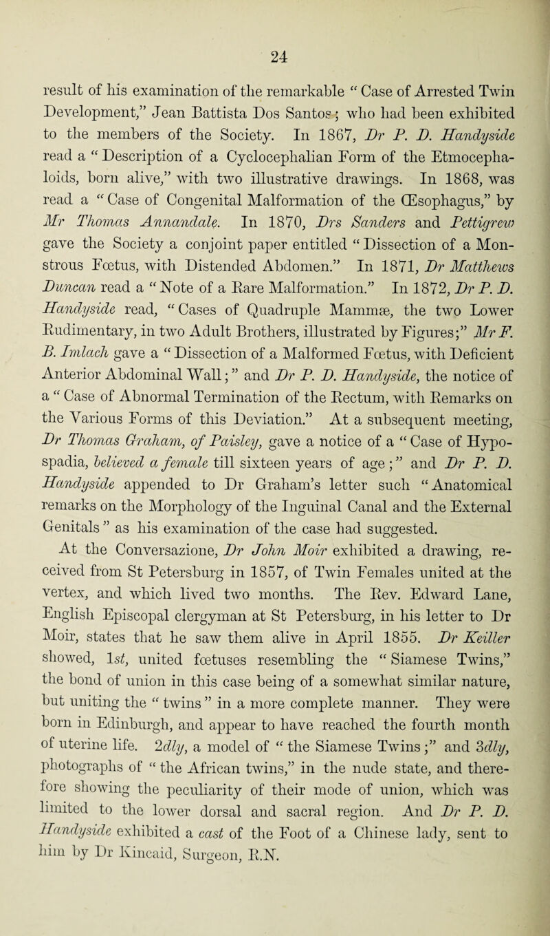 result of his examination of the remarkable “ Case of Arrested Twin Development/’ Jean Battista Dos Santos-; who had been exhibited to the members of the Society. In 1867, Dr P. D. Handy side read a “Description of a Cyclocephalian Form of the Etmocepha- loids, born alive,” with two illustrative drawings. In 1868, was read a “ Case of Congenital Malformation of the (Esophagus,” by Mr Thomas Annandale. In 1870, Drs Sanders and Pettigrew gave the Society a conjoint paper entitled “Dissection of a Mon¬ strous Foetus, with Distended Abdomen.” In 1871, Dr Matthews Duncan read a “ Note of a Bare Malformation.” In 1872, Dr P. D. Handyside read, “ Cases of Quadruple Mammae, the two Lower Budimentary, in two Adult Brothers, illustrated by Figures;” Mr F. B. Imlach gave a “Dissection of a Malformed Foetus, with Deficient Anterior Abdominal Wall; ” and Dr P. D. Handyside, the notice of a “ Case of Abnormal Termination of the Bectum, with Bemarks on the Various Forms of this Deviation.” At a subsequent meeting, Dr Thomas Graham, of Paisley, gave a notice of a “ Case of Hypo- spadia, believed a female till sixteen years of age; ” and Dr P. D. Handyside appended to Dr Graham’s letter such “Anatomical remarks on the Morphology of the Inguinal Canal and the External Genitals ” as his examination of the case had suggested. At the Conversazione, Dr John Moir exhibited a drawing, re¬ ceived from St Petersburg in 1857, of Twin Females united at the vertex, and which lived two months. The Bev. Edward Lane, English Episcopal clergyman at St Petersburg, in his letter to Dr Moir, states that he saw them alive in April 1855. Dr Keiller showed, ls£, united foetuses resembling the “ Siamese Twins,” the bond of union in this case being of a somewhat similar nature, but uniting the “ twins ” in a more complete manner. They were born in Edinburgh, and appear to have reached the fourth month of uterine life. 2dly, a model of “ the Siamese Twins;” and 3dly, photographs of “ the African twins,” in the nude state, and there¬ fore showing the peculiarity of their mode of union, which was limited to the lower dorsal and sacral region. And Dr P. D. Handyside exhibited a cast of the Foot of a Chinese lady, sent to him by Dr Kincaid, Surgeon, B.N.