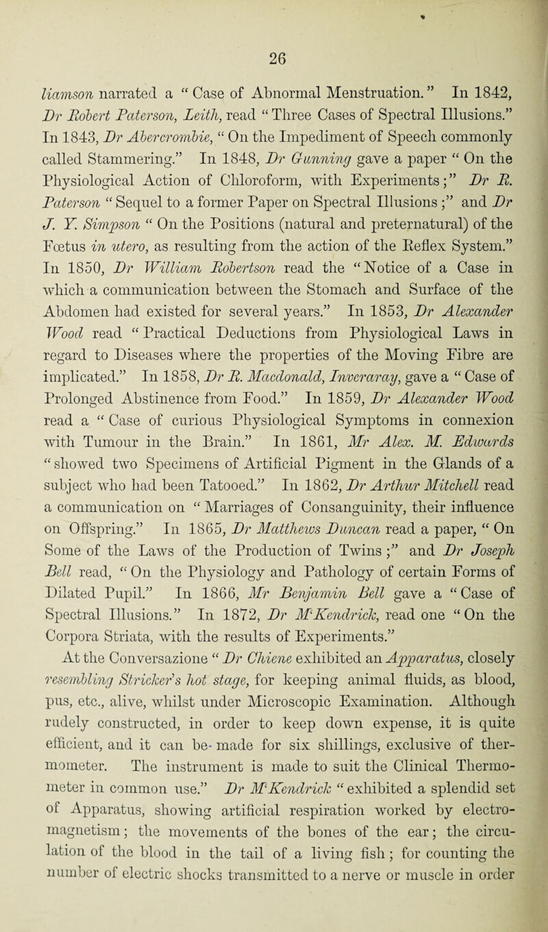 % 26 liamson narrated a “ Case of Abnormal Menstruation. ” In 1842, Dr Robert Paterson, Leith, read “ Three Cases of Spectral Illusions.” In 1843, Dr Abercrombie, “ On the Impediment of Speech commonly called Stammering.” In 1848, Dr Gunning gave a paper “ On the Physiological Action of Chloroform, with Experiments; ” Dr R. Paterson “ Sequel to a former Paper on Spectral Illusions and Dr J. Y. Simpson “ On the Positions (natural and preternatural) of the Foetus in utero, as resulting from the action of the Eeflex System.” In 1850, Dr William Robertson read the “Notice of a Case in which a communication between the Stomach and Surface of the Abdomen had existed for several years.” In 1853, Dr Alexander Wood read “ Practical Deductions from Physiological Laws in regard to Diseases where the properties of the Moving Fibre are implicated.” In 1858, Dr R. Macdonald, Inveraray, gave a “ Case of Prolonged Abstinence from Food.” In 1859, Dr Alexander Wood read a “ Case of curious Physiological Symptoms in connexion with Tumour in the Brain.” In 1861, Mr Alex. M. Edwards “ showed two Specimens of Artificial Pigment in the Glands of a subject who had been Tatooed.” In 1862, Dr Arthur Mitchell read a communication on “ Marriages of Consanguinity, their influence on Offspring.” In 1865, Dr Mattheivs Duncan read a paper, “ On Some of the Laws of the Production of Twins and Dr Joseph Bell read, “ On the Physiology and Pa/thology of certain Forms of Dilated Pupil.” In 1866, Mr Benjamin Bell gave a “ Case of Spectral Illusions.” In 1872, Dr M‘Kendrick, read one “On the Corpora Striata, with the results of Experiments.” At the Conversazione “ Dr Chiene exhibited an Apparatus, closely resembling Strieker s hoi stage, for keeping animal fluids, as blood, pus, etc., alive, whilst under Microscopic Examination. Although rudely constructed, in order to keep down expense, it is quite efficient, and it can be- made for six shillings, exclusive of ther¬ mometer. The instrument is made to suit the Clinical Thermo¬ meter in common use.” Dr MKendrick “ exhibited a splendid set of Apparatus, showing artificial respiration worked by electro¬ magnetism ; the movements of the bones of the ear; the circu¬ lation of the blood in the tail of a living fish; for counting the number of electric shocks transmitted to a nerve or muscle in order