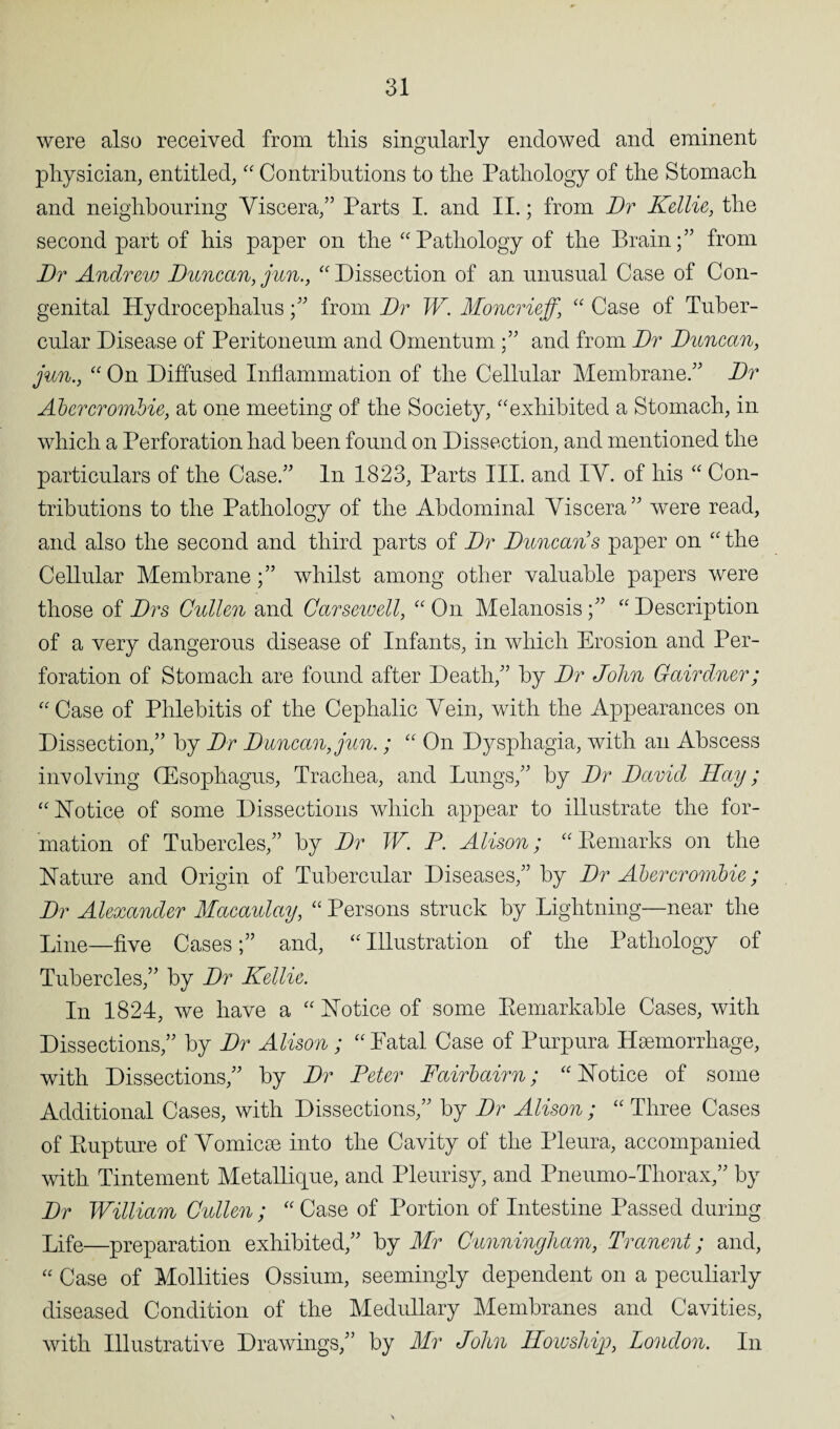 were also received from this singularly endowed and eminent physician, entitled, “ Contributions to the Pathology of the Stomach and neighbouring Viscera,” Parts I. and II.; from Dr Kellie, the second part of his paper on the “Pathology of the Brain;” from Dr Andrev.j Duncan, jun., “ Dissection of an unusual Case of Con¬ genital Hydrocephalusfrom Dr W. Moncrieff, “ Case of Tuber¬ cular Disease of Peritoneum and Omentum ;” and from Dr Duncan, jun., “ On Diffused Inflammation of the Cellular Membrane.” Dr Abercrombie, at one meeting of the Society, “exhibited a Stomach, in which a Perforation had been found on Dissection, and mentioned the particulars of the Case.” In 1823, Parts III. and IV. of his “ Con¬ tributions to the Pathology of the Abdominal Viscera” were read, and also the second and third parts of Dr Duncans paper on “the Cellular Membrane;” whilst among other valuable papers were those of Drs Cullen and Carsewell, “ On Melanosis;” “ Description of a very dangerous disease of Infants, in which Erosion and Per¬ foration of Stomach are found after Death,” by Dr John Cairdner; “ Case of Phlebitis of the Cephalic Vein, with the Appearances on Dissection,” by Dr Duncan, jun.; “ On Dysphagia, with an Abscess involving (Esophagus, Trachea, and Lungs,” by Dr David Hay; “Notice of some Dissections which appear to illustrate the for¬ mation of Tubercles,” by Dr W. P. Alison; “Eemarks on the Nature and Origin of Tubercular Diseases,” by Dr Abercrombie; Dr Alexander Macaulay, “ Persons struck by Lightning—near the Line—five Cases;” and, “Illustration of the Pathology of Tubercles,” by Dr Kellie. In 1824, we have a “ Notice of some Remarkable Cases, with Dissections,” by Dr Alison ; “Fatal Case of Purpura Haemorrhage, with Dissections,” by Dr Peter Fairbairn; “ Notice of some Additional Cases, with Dissections,” by Dr Alison; “ Three Cases of Rupture of Vomicae into the Cavity of the Pleura, accompanied with Tintement Metallique, and Pleurisy, and Pneumo-Thorax,” by Dr William Cullen ; “ Case of Portion of Intestine Passed during Life—preparation exhibited,” by Mr Cunningham, Tranent; and, “ Case of Mollifies Ossium, seemingly dependent on a peculiarly diseased Condition of the Medullary Membranes and Cavities, with Illustrative Drawings,” by Mr John How ship, London. In
