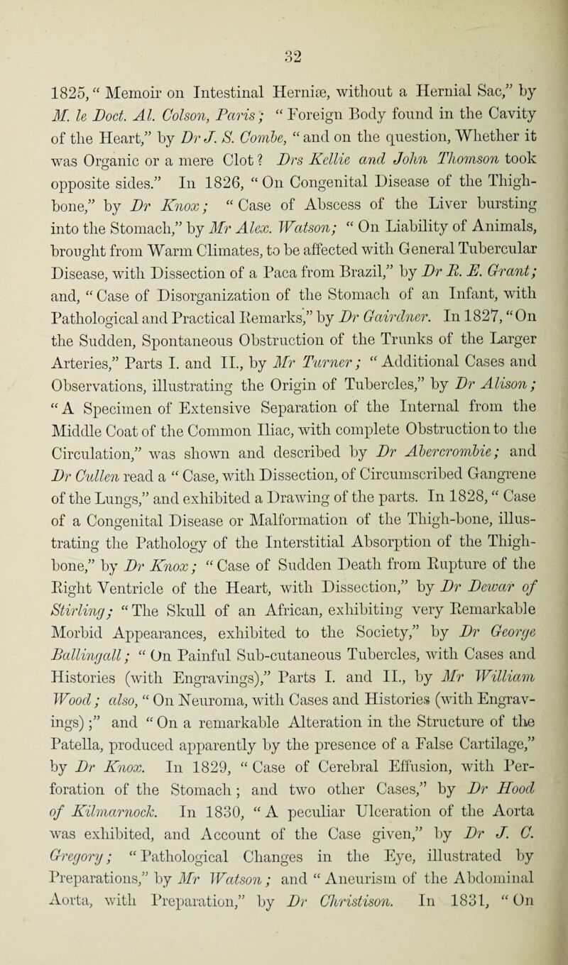 1825, “ Memoir on Intestinal Hernioe, without a Hernial Sac,” by M. le Doct. Al. Colson, Paris ; “ Foreign Body found in the Cavity of the Heart,” by Dr J. S. Combe, “ and on the question, Whether it was Organic or a mere Clot ? Drs Kellie and John Thomson took opposite sides.” In 1826, “ On Congenital Disease of the Thigh¬ bone,” by Dr Knox; “ Case of Abscess of the Liver bursting into the Stomach,” by Mr Alex. Watson; “ On Liability of Animals, brought from Warm Climates, to be affected with General Tubercular Disease, with Dissection of a Paca from Brazil,” by Dr P. E. Grant; and, “ Case of Disorganization of the Stomach of an Infant, with Pathological and Practical Kemarks,” by Dr Gairdner. In 1827, “On the Sudden, Spontaneous Obstruction of the Trunks of the Larger Arteries,” Parts I. and II., by Mr Turner; “Additional Cases and Observations, illustrating the Origin of Tubercles,” by Dr Alison ; “ A Specimen of Extensive Separation of the Internal from the Middle Coat of the Common Iliac, with complete Obstruction to the Circulation,” was shown and described by Dr Abercrombie; and Dr Cullen read a “ Case, with Dissection, of Circumscribed Gangrene of the Lungs,” and exhibited a Drawing of the parts. In 1828, “ Case of a Congenital Disease or Malformation of the Thigh-bone, illus¬ trating the Pathology of the Interstitial Absorption of the Thigh¬ bone,” by Dr Knox; “ Case of Sudden Death from Rupture of the Right Ventricle of the Heart, with Dissection,” by Dr Dewar of Stirling; “ The Skull of an African, exhibiting very Remarkable Morbid Appearances, exhibited to the Society,” by Dr George Balling all; “ On Painful Sub-cutaneous Tubercles, with Cases and Histories (with Engravings),” Parts I. and II., by Mr William Wood; also, “ On Neuroma, with Cases and Histories (with Engrav¬ ings) ;” and “ On a remarkable Alteration in the Structure of the Patella, produced apparently by the presence of a False Cartilage,” by Dr Knox. In 1829, “ Case of Cerebral Effusion, with Per¬ foration of the Stomach; and two other Cases,” by Dr Hood of Kilmarnock. In 1830, “A peculiar Ulceration of the Aorta was exhibited, and Account of the Case given,” by Dr J. C. Gregory; “ Pathological Changes in the Eye, illustrated by Preparations,” by Mr Watson; and “ Aneurism of the Abdominal Aorta, with Preparation,” by Dr Christison. In 1831, “On