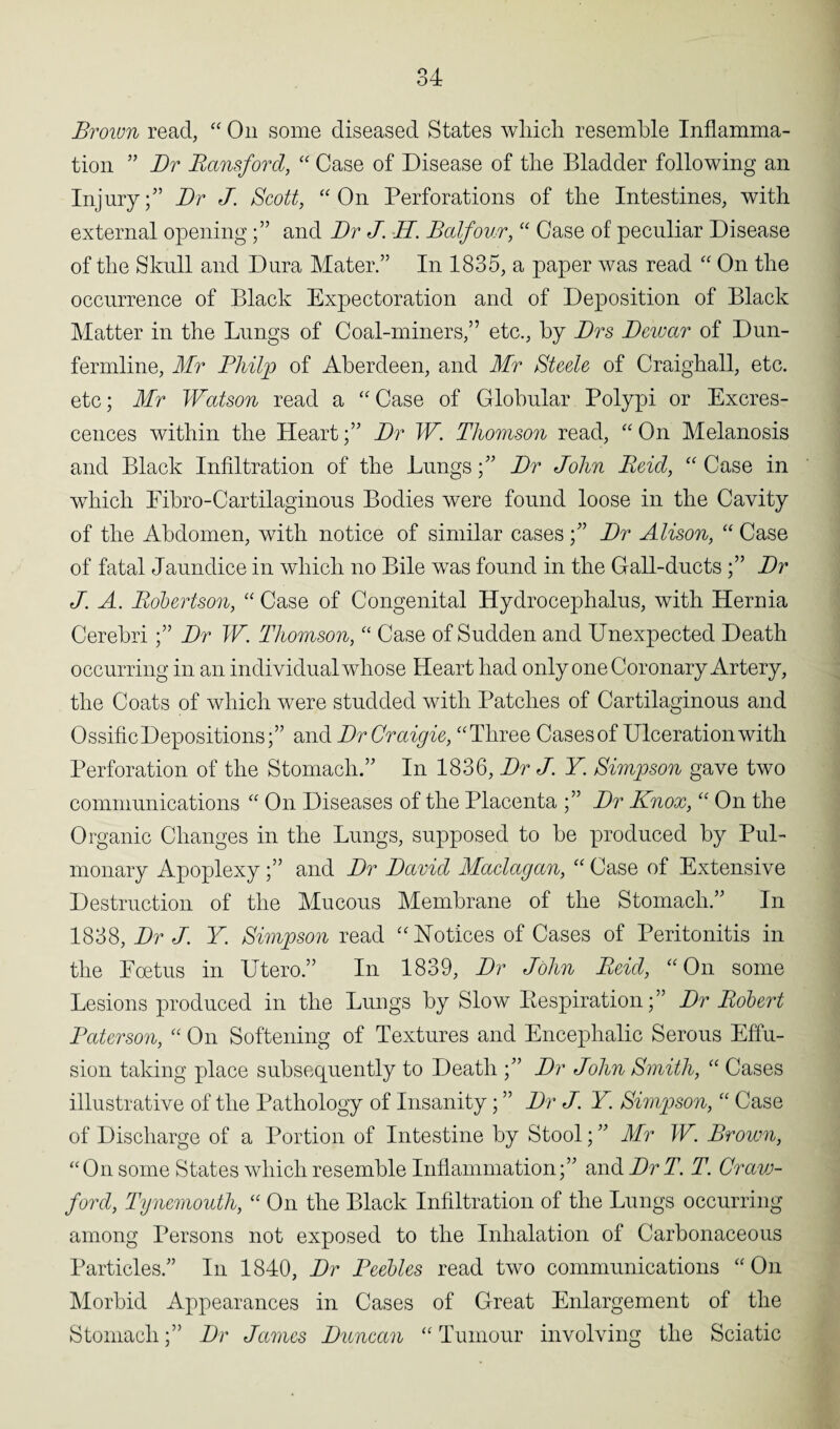 Brown read, “ On some diseased States which resemble Inflamma¬ tion ” Dr Hansford, “ Case of Disease of the Bladder following an Injury;’ Dr J. Scott, “On Perforations of the Intestines, with external openingand Dr J. H. Balfour, “ Case of peculiar Disease of the Skull and Dura Mater.” In 1835, a paper was read “ On the occurrence of Black Expectoration and of Deposition of Black Matter in the Lungs of Coal-miners,” etc., by Drs Dewar of Dun¬ fermline, Mr Philp of Aberdeen, and Mr Steele of Craighall, etc. etc; Mr Watson read a “Case of Globular Polypi or Excres¬ cences within the Heart;” Dr W. Thomson read, “ On Melanosis and Black Infiltration of the Lungs;” Dr John Beid, “ Case in which Eibro-Cartilaginous Bodies were found loose in the Cavity of the Abdomen, with notice of similar cases;” Dr Alison, “ Case of fatal Jaundice in which no Bile was found in the Gall-ducts;” Dr J. A. Robertson, “ Case of Congenital Hydrocephalus, with Hernia Cerebri;” Dr W. Thomson, “ Case of Sudden and Unexpected Death occurring in an individual whose Heart had only one Coronary Artery, the Coats of which were studded with Patches of Cartilaginous and Ossific Depositions;” and Dr Craigie, “Three Cases of Ulceration with Perforation of the Stomach.” In 1836, Dr A Y Simpson gave two communications “ On Diseases of the Placenta ;” Dr Knox, “ On the Organic Changes in the Lungs, supposed to be produced by Pul¬ monary Apoplexy;” and Dr David Maclagan, “ Case of Extensive Destruction of the Mucous Membrane of the Stomach.” In 1838, Dr J. Y. Simpson read “Notices of Cases of Peritonitis in the Foetus in Utero.” In 1839, Dr John Reid, “On some Lesions produced in the Lungs by Slow Eespiration;” Dr Robert Baterson, “ On Softening of Textures and Encephalic Serous Effu¬ sion taking place subsequently to Death ;” Dr John Smith, “ Cases illustrative of the Pathology of Insanity; ” Dr J. Y Simpson, “ Case of Discharge of a Portion of Intestine by Stool; ” Mr W. Brown, “On some States which resemble Inflammation;” and DrT. T. Craw¬ ford, Tynemouth, “ On the Black Infiltration of the Lungs occurring among Persons not exposed to the Inhalation of Carbonaceous Particles.” In 1840, Dr Peebles read two communications “On Morbid Appearances in Cases of Great Enlargement of the Stomach;” Dr James Duncan “ Tumour involving the Sciatic