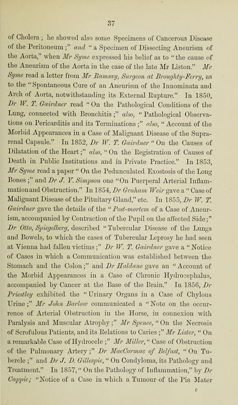 of Cholera ; he showed also some Specimens of Cancerous Disease of the Peritoneum and “ a Specimen of Dissecting Aneurism of the Aorta/’ when Mr Syme expressed his belief as to “ the cause of the Aneurism of the Aorta in the case of the late Mr Liston.” Mr Syme read a letter from Mr Ramsay, Surgeon at Broughty-Ferry, as to the “ Spontaneous Cure of an Aneurism of the Innominata and Arch of Aorta, notwithstanding its External Eupture.” In 1850, Dr W. T. G-airdner read “ On the Pathological Conditions of the Lung, connected with Bronchitis ;” also, “ Pathological Observa¬ tions on Pericarditis and its Terminations also, “Account of the Morbid Appearances in a Case of Malignant Disease of the Supra¬ renal Capsule.” In 1852, Dr W. T. Gairdner “ On the Causes of Dilatation of the Heart;” also, “ On the Eegistration of Causes of Death in Public Institutions and in Private Practice.” In 1853, Mr Syme read a paper “ On the Pedunculated Exostosis of the Long Bones and Dr J. Y Simpson one “On Puerperal Arterial Inflam¬ mation and Obstruction.” In 1854, Dr Graham Weir gave a “ Case of Malignant Disease of the Pituitary Gland,” etc. In 1855, Dr W. T. Gairdner gave the details of the “ Post-mortem of a Case of Aneur¬ ism, accompanied by Contraction of the Pupil on the affected Side;” Dr Otto, Spiegelberg, described “ Tubercular Disease of the Lungs and Bowels, to which the cases of Tubercular Leprosy he had seen at Vienna had fallen victims;” Dr W. T. Gairdner gave a “Notice of Cases in which a Communication was established between the Stomach and the Colonand Dr Haldane gave an “ Account of the Morbid Appearances in a Case of Chronic Hydrocephalus, accompanied by Cancer at the Base of the Brain.” In 1856, Dr Priestley exhibited the “ Urinary Organs in a Case of Chylous Urine;” Mr John Barlow communicated a “Note on the occur¬ rence of Arterial Obstruction in the Horse, in connexion with Paralysis and Muscular Atrophy;” Mr Spence, “On the Necrosis of Scrofulous Patients, and its Delations to Caries ;” Mr Lister, “ On a remarkable Case of Hydrocele ;” Mr Miller, “ Case of Obstruction of the Pulmonary Artery;” Dr MacCormac of Belfast, “ On Tu¬ bercle ;” and Dr J. D. Gillespie, “ On Condyloma, its Pathology and Treatment.” In 1857, “ On the Pathology of Inflammation,” by Dr Cappie; “Notice of a Case in which a Tumour of the Pia Mater e