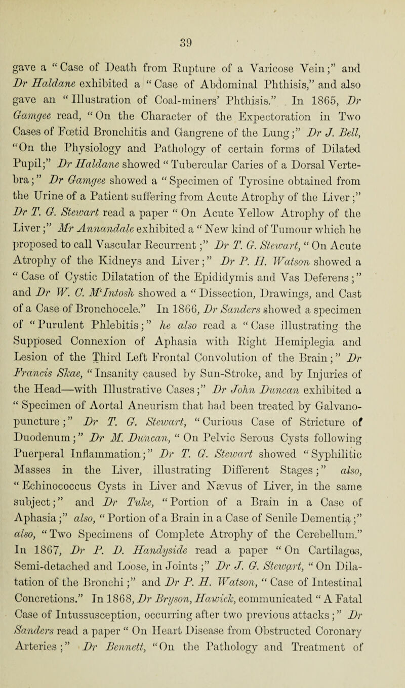gave a “Case of Death from Rupture of a Varicose Vein;” and Dr Haldane exhibited a “ Case of Abdominal Phthisis,” and also gave an “ Illustration of Coal-miners’ Phthisis.” In 1865, Dr Gamgee read, “ On the Character of the Expectoration in Two Cases of Foetid Bronchitis and Gangrene of the Lung;” Dr J. Bell, “On the Physiology and Pathology of certain forms of Dilated Pupil;” Dr Haldane showed “ Tubercular Caries of a Dorsal Verte¬ bra ; ” Dr Gamgee showed a “ Specimen of Tyrosine obtained from the Urine of a Patient suffering from Acute Atrophy of the Liver;” Dr T. G. Steiuart read a paper “ On Acute Yellow Atrophy of the Liver;” Mr Annandale exhibited a “ Yew kind of Tumour which he proposed to call Vascular Recurrent;” Dr T. G. Steiuart, “ On Acute Atrophy of the Kidneys and Liver; ” Dr P. II. Watson showed a “ Case of Cystic Dilatation of the Epididymis and Vas Deferens; ” and Dr W. G. MDntosh showed a “ Dissection, Drawings, and Cast of a Case of Broncliocele.” In 1866, Dr Sanders showed a specimen of “ Purulent Phlebitis; ” he also read a “ Case illustrating the Supposed Connexion of Aphasia with Right Hemiplegia and Lesion of the Third Left Frontal Convolution of the Brain; ” Dr Francis Skae, “Insanity caused by Sun-Stroke, and by Injuries of the Head—with Illustrative Cases;” Dr John Duncan exhibited a “ Specimen of Aortal Aneurism that had been treated by Galvano- puncture; ” Dr T. G. Stewart, “ Curious Case of Stricture of Duodenum;” Dr M. Duncan, “ On Pelvic Serous Cysts following Puerperal Inflammation.;” Dr T. G. Steiuart showed “Syphilitic Masses in the Liver, illustrating Different Stages; ” also, “Echinococcus Cysts in Liver and Yaevus of Liver, in the same subject;” and Dr Tuke, “Portion of a Brain in a Case of Aphasia;” also, “ Portion of a Brain in a Case of Senile Dementia;” also, “ Two Specimens of Complete Atrophy of the Cerebellum.” In 1867, Dr P. D. Handy side read a paper “ On Cartilages, Semi-detached and Loose, in Joints ;” Dr J. G. Stewart, “On Dila¬ tation of the Bronchi;” and Dr P. H. Watson, “ Case of Intestinal Concretions.” In 1868, Dr Bryson, Hawick, communicated “ A Fatal Case of Intussusception, occurring after two previous attacks ; ” Dr Sanders read a paper “ On Heart Disease from Obstructed Coronary Arteries ; ” Dr Bennett, “ On the Pathology and Treatment of