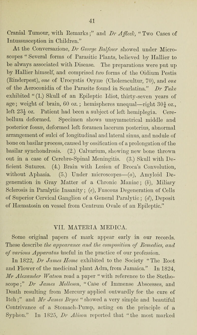 Cranial Tumour, with Remarks;” and Dr Affleck, “Two Cases of Intussusception in Children/' At the Conversazione, Dr George Balfour showed under Micro¬ scopes “Several forms of Parasitic Plants, believed by Hallier to be always associated with Disease. The preparations were put up by Hallier himself, and comprised two forms of the Oiclium Pestis (Rinderpest), one of Urocystis Oryzse (Choleracultur, 70), and one of the Aeroconidia of the Parasite found in Scarlatina. Dr Tuke exhibited “ (1.) Skull of an Epileptic Idiot, thirty-seven years of age; weight of brain, 60 oz.; hemispheres unequal—right 30J oz., left 23^- oz. Patient had been a subject of left hemiplegia. Cere¬ bellum deformed. Specimen shows unsymmetrical middle and posterior fossae, deformed left foramen lacerum posterius, abnormal arrangement of sulci of longitudinal and lateral sinus, and nodule of bone on basilar process, caused by ossification of a prolongation of the basilar synchondrosis. (2.) Calvarium, showing new bone thrown out in a case of Cerebro-Spinal Meningitis. (3.) Skull with De¬ ficient Sutures. (4.) Brain with Lesion of Broca’s Convolution, without Aphasia. (5.) Under microscopes—(a), Amyloid De¬ generation in Gray Matter of a Chronic Maniac; (b), Miliary Sclerosis in Paralytic Insanity; (r). Fuscous Degeneration of Cells of Superior Cervical Ganglion of a General Paralytic; (d), Deposit of Hsematosin on vessel from Centrum Ovale of an Epileptic/’ VII. MATERIA MEDICA. Some original papers of mark appear early in our records. These describe the appearance and the composition of Remedies, and of various Apparatus useful in the practice of our profession. In 1822, Dr James Home exhibited to the Society “The Root and Flower of the medicinal plant Adra, from Jamaica/’ In 1824, Mr Alexander Watson read a paper “with reference to the Stetho¬ scope;’’ Dr James Molleson, “Case of Immense Abscesses, and Death resulting from Mercury applied outwardly for the cure of Itch;’’ and Mr James Bryce “showed a very simple and beautiful Contrivance of a Stomach-Pump, acting on the principle of a Syphon.” In 1825, Dr Alison reported that “the most marked