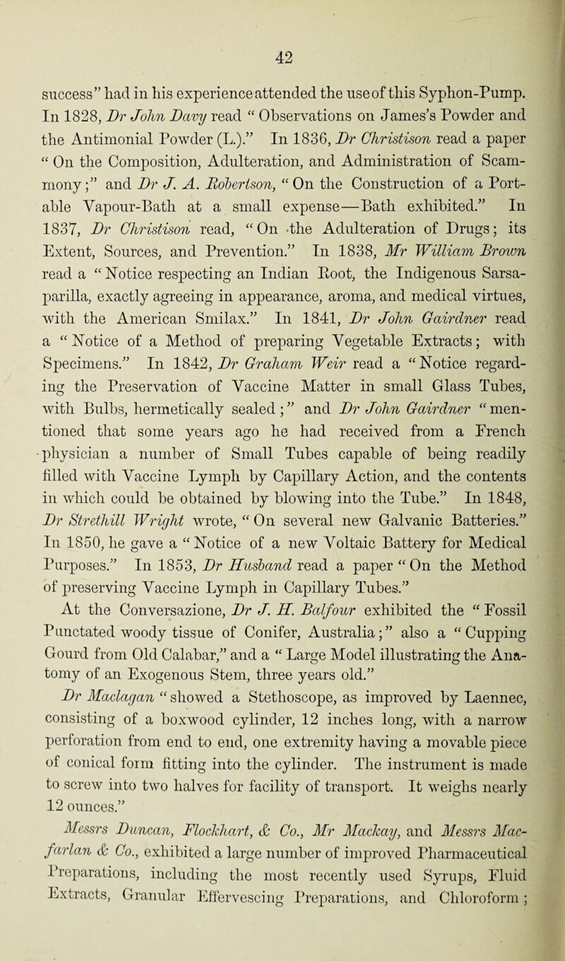 success” had in his experience attended the use of this Syphon-Pump. In 1828, Dr John Davy read “ Observations on James’s Powder and the Antimonial Powder (L.).” In 1836, Dr Christison read a paper “ On the Composition, Adulteration, and Administration of Scam- mony;” and Dr J. A. Robertson, “ On the Construction of a Port¬ able Vapour-Bath at a small expense—Bath exhibited.” In 1837, Dr Christison read, “On -the Adulteration of Drugs; its Extent, Sources, and Prevention.” In 1838, Mr William Brown read a “Notice respecting an Indian Boot, the Indigenous Sarsa¬ parilla, exactly agreeing in appearance, aroma, and medical virtues, with the American Srnilax.” In 1841, Dr John Gairdner read a “ Notice of a Method of preparing Vegetable Extracts; with Specimens.” In 1842,1V Graham Weir read a “Notice regard¬ ing the Preservation of Vaccine Matter in small Glass Tubes, with Bulbs, hermetically sealed;” and Dr John Gairdner “men¬ tioned that some years ago he had received from a French physician a number of Small Tubes capable of being readily filled with Vaccine Lymph by Capillary Action, and the contents in which could be obtained by blowing into the Tube.” In 1848, Dr Stretliill Wright wrote, “ On several new Galvanic Batteries.” In 1850, he gave a “Notice of a new Voltaic Battery for Medical Purposes.” In 1853, Dr Husband read a paper “On the Method of preserving Vaccine Lymph in Capillary Tubes.” At the Conversazione, Dr J. H. Balfour exhibited the “ Fossil Punctated woody tissue of Conifer, Australia;” also a “Cupping Gourd from Old Calabar,” and a “ Large Model illustrating the Ana¬ tomy of an Exogenous Stem, three years old.” Dr Maclagan “ showed a Stethoscope, as improved by Laennec, consisting of a boxwood cylinder, 12 inches long, with a narrow perforation from end to end, one extremity having a movable piece of conical form fitting into the cylinder. The instrument is made to screw into two halves for facility of transport. It weighs nearly 12 ounces.” Messrs Duncan, Flockhart, & Co., Mr Mackay, and Messrs Mac- farlan & Co., exhibited a large number of improved Pharmaceutical Preparations, including the most recently used Syrups, Fluid Extracts, Granular Effervescing Preparations, and Chloroform;