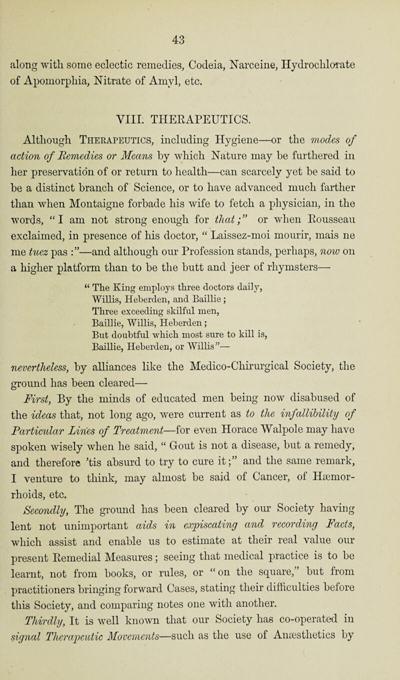 along with some eclectic remedies, Codeia, Narceine, Hydrochlorate of Apomorphia, Nitrate of Amyl, etc. VIII. THERAPEUTICS. Although Therapeutics, including Hygiene—or the modes of action of Remedies or Means by which Nature may be furthered in her preservation of or return to health—can scarcely yet be said to be a distinct branch of Science, or to have advanced much farther than when Montaigne forbade his wife to fetch a physician, in the words, “I am not strong enough for that;” or when Rousseau exclaimed, in presence of his doctor, “ Laissez-moi mourir, mais ne me tuez pas —and although our Profession stands, perhaps, now on a higher platform than to be the butt and jeer of rhymsters— “ The King employs three doctors daily, Willis, Heberden, and Baillie ; Three exceeding skilful men, Baillie, Willis, Heberden; But doubtful which most sure to kill is, Baillie, Heberden, or Willis”— nevertheless, by alliances like the Medico-Chirurgical Society, the ground has been cleared— First, By the minds of educated men being now disabused of the ideas that, not long ago, were current as to the infallibility of Farticular Lines of Treatment—for even Horace Walpole may have spoken wisely when he said, “ Gout is not a disease, but a remedy, and therefore Tis absurd to try to cure it;” and the same remark, I venture to think, may almost be said of Cancer, of Haemor¬ rhoids, etc. Secondly, The ground has been cleared by our Society having lent not unimportant aids in expiscating and recording Facts, which assist and enable us to estimate at their real value our present Remedial Measures; seeing that medical practice is to be learnt, not from books, or rules, or “ on the square, but from practitioners bringing forward Cases, stating their difficulties before this Society, and comparing notes one with another. Thirdly, It is well known that our Society has co-operated in signal Therapeutic Movements—such as the use of Anaesthetics by