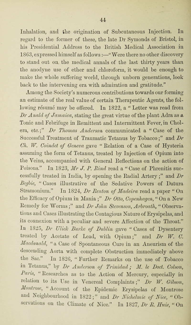 Inhalation, and the origination of Subcutaneous Injection. In regard to the former of these, the late Dr Symonds of Bristol, in his Presidential Address to the British Medical Association in 1863, expressed himself as follows :—“Were there no other discovery to stand out on. the medical annals of the last thirty years than the anodyne use of ether and chloroform, it would be enough to make the whole suffering world, through unborn generations, look back to the intervening era with admiration and gratitude.” Among the Society’s numerous contributions towards our forming an estimate of the real value of certain Therapeutic Agents, the fol¬ lowing resume may be offered. In 1822, a “ Letter was read from Dr Ancdd of Jamaica, stating the great virtue of the plant Adra as a Tonic and Febrifuge in Remittent and Intermittent Fever, in Chol¬ era, etc.;” Dr Thomas Anderson communicated a “Case of the Successful Treatment of Traumatic Tetanus by Tobaccoand Dr Ch. IF. Coindet of Geneva gave “ Relation of a Case of Hysteria assuming the form of Tetanus, treated by Injection of Opium into the Veins, accompanied with General Reflections on the action of Poisons.” In 1823, Mr J. P. Rind read a “Case of Phrenitis suc¬ cessfully treated in India, by opening the Radial Arteryand Dr Begbie, “ Cases illustrative of the Sedative Powers of Datura Stramonium.” In 1824, Dr Renton of Madeira read a paper “ On the Efficacy of Opium in Mania ;” Dr Otto, Copenhagen, “ On a Hew Remedy for Worms ;” and Dr John Stevenson, Arbroath, “ Observa¬ tions and Cases illustrating the Contagious Nature of Erysipelas, and its connexion with a peculiar and severe Affection of the Throat.” In 1825, Dr Ulick Burke of Dublin gave “ Cases of Dysentery treated by Acetate of Lead, with Opium;” and Dr W. C. Macdonald, “ a Case of Spontaneous Cure in an Aneurism of the descending Aorta with complete Obstruction immediately above the Sac.” In 1826, “Further Remarks on the nse of Tobacco in Tetanus,” by Dr Anderson of Trinidad; M. le Doct. Colson, Paris, “ Researches as to the Action of Mercury, especially in relation to its LTse in Venereal Complaints;” Dr W. Gibson, Montrose, “ Account of the Epidemic Erysipelas of Montrose and Neighbourhood in 1822;” and Dr Nichelmie of Nice, “Ob¬ servations on the Climate of Nice.” In 1827, Dr R. Hide, “ On