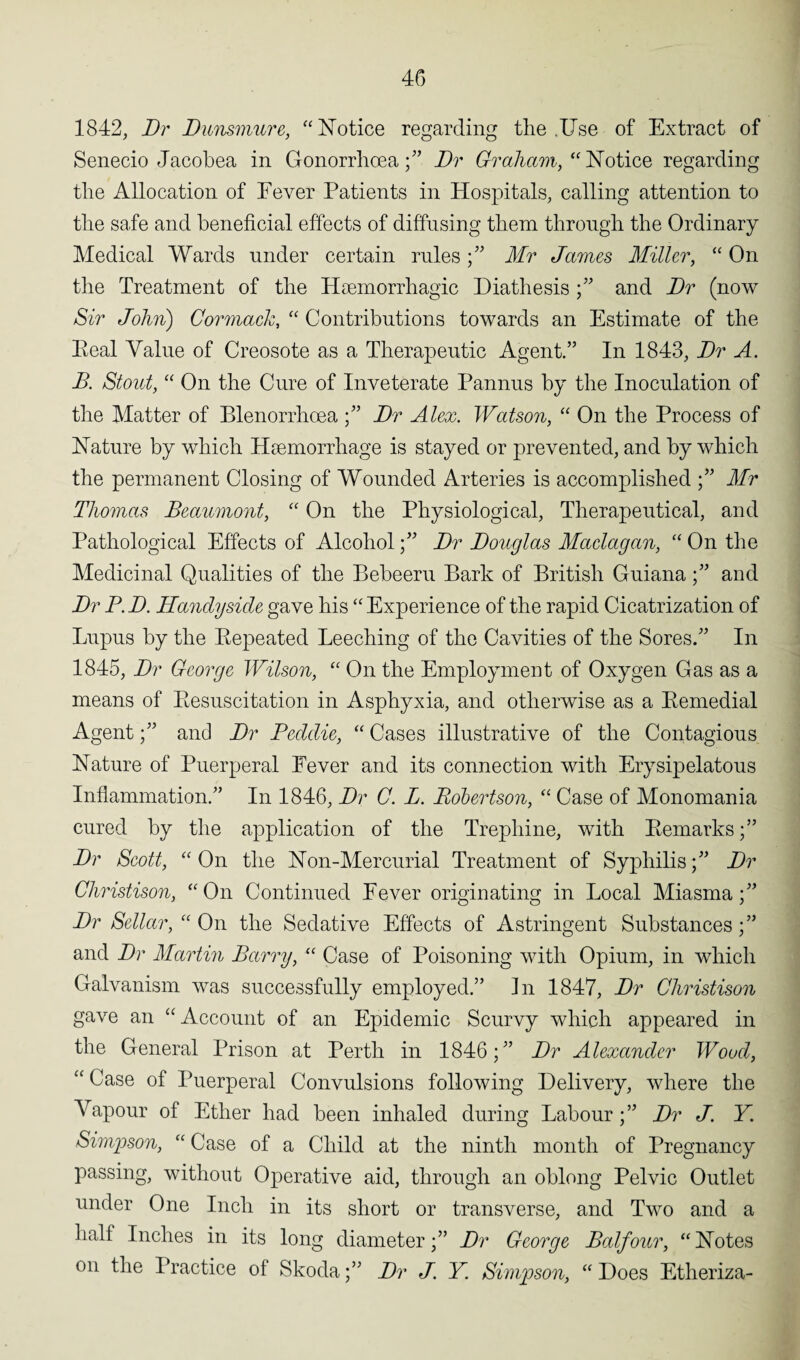 1842, Dr Dunsmure, “Notice regarding the .Use of Extract of Senecio Jacobea in Gonorrhoea;” Dr Graham, “Notice regarding the Allocation of Fever Patients in Hospitals, calling attention to the safe and beneficial effects of diffusing them through the Ordinary Medical Wards under certain rules ;” Mr James Miller, “ On the Treatment of the Haemorrhagic Diathesis;” and Dr (now Sir John) Cormack, “ Contributions towards an Estimate of the Eeal Value of Creosote as a Therapeutic Agent.” In 1843, Dr A. B. Stout, “ On the Cure of Inveterate Pannus by the Inoculation of the Matter of Blenorrhoea ;” Dr Alex. Watson, “ On the Process of Nature by which Haemorrhage is stayed or prevented, and by which the permanent Closing of Wounded Arteries is accomplished ;” Mr Thomas Beaumont, “ On the Physiological, Therapeutical, and Pathological Effects of AlcoholDr Douglas Maclagan, “ On the Medicinal Qualities of the Bebeeru Bark of British Guiana;” and Dr B. D. Handy side gave his “ Experience of the rapid Cicatrization of Lupus by the Bepeated Leeching of the Cavities of the Sores.” In 1845, Dr George Wilson, “ On the Employment of Oxygen Gas as a means of Resuscitation in Asphyxia, and otherwise as a Remedial Agent;” and Dr Beddie, “ Cases illustrative of the Contagious Nature of Puerperal Fever and its connection with Erysipelatous Inflammation.” In 1846, Dr G. L. Robertson, “ Case of Monomania cured by the application of the Trephine, with Remarks Dr Scott, “On the Non-Mercurial Treatment of Syphilis;” Dr Christison, “On Continued Fever originating in Local Miasma;” Dr Sellar, “ On the Sedative Effects of Astringent Substances;” and Dr Martin Barry, “ Case of Poisoning with Opium, in which Galvanism was successfully employed.” In 1847, Dr Christison gave an “ Account of an Epidemic Scurvy which appeared in the General Prison at Perth in 1846;” Dr Alexander Wood, “ Case of Puerperal Convulsions following Delivery, where the Vapour of Ether had been inhaled during Labour ;” Dr J. Y Simpson, “ Case of a Child at the ninth month of Pregnancy passing, without Operative aid, through an oblong Pelvic Outlet under One Inch in its short or transverse, and Two and a half Inches in its long diameter;” Dr George Balfour, “Notes on the Practice of Skoda;” Dr J. Y. Simpson, “ Does Etheriza-